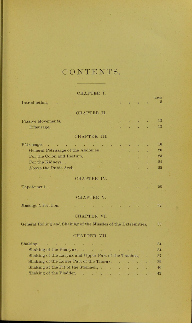 CONTENTS. CHAPTER I. PAGE Introduction, 5 CHAPTER II. Passive Movements, 13 Effleurage, ■ 12 CHAPTER III. Petrissage, 16 General Petrissage of the Abdomen, 20 For the Colon and Rectum, 23 For the Kidneys, 24 Above the Pubic Arch, 25 CHAPTER IV. Tapotement, 26 CHAPTER V. Massage'^ Friction, 32 CHAPTER VI. General Rolling and Shaking of the Muscles of the Extremities, 33 CHAPTER VII. Shaking, 34 Shaking of the Pharynx, . 34 Shaking of the Larynx and Upper Part of the Trachea, 37 Shaking of the Lower Part of the Thorax, .... 39 Shaking at the Pit of the Stomach, 40 Shaking of the Bladder, 42