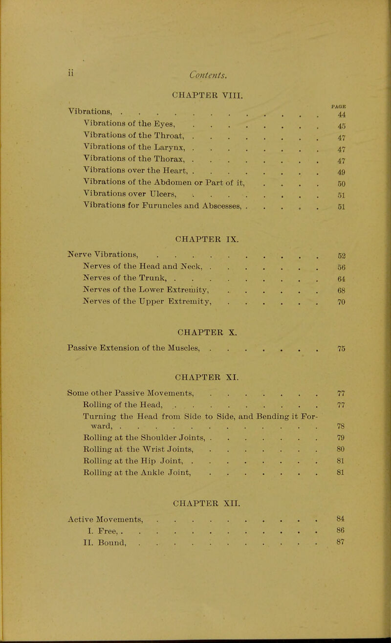 CHAPTER VIII. Vibrations, '^^ Vibrations of the Eyes, 45 Vibrations of the Throat 47 Vibrations of the Larynx, 47 Vibrations of the Thorax, 47 Vibrations over the Heart, 49 Vibrations of the Abdomen or Part of it, .... 50 Vibrations over Ulcers, 51 Vibrations for Furuncles and Abscesses, ..... 51 CHAPTER IX. Nerve Vibrations, 52 Nerves of the Head and Neck, 56 Nerves of the Trunk, 64 Nerves of the Lower Extremity, 68 Nerves of the Upper Extremity, 70 CHAPTER X. Passive Extension of the Muscles, 75 CHAPTER XI. Some other Passive Movements, 77 RolUng of the Head, 77 Turning the Head from Side to Side, and Bending it For- ward, 78 Rolling at the Shoulder Joints, 79 Rolling at the Wrist Joints, 80 Rolling at the Hip Joint, 81 Rolling at the Ankle Joint, 81 CHAPTER XII. Active Movements, 84 I. Free, 86 II. Bound, 87