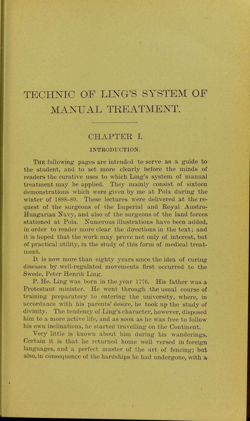 MANUAL TREATMENT. CHAPTER I. INTRODUCTION. The following- pag-es are intended to serve as a guide to the student, and to set more clearly before the minds of readers the curative uses to which Ling-'s system of manual treatment nvdy be applied. They mainly consist of sixteen demonstrations which were given by me at Pola during the winter of 1888-89. These lectures were delivered at the re- quest of the surgeons of the Imperial and Royal Austro- Hungarian Navy, and also of the surgeons of the land forces stationed at Pola. Numerous illustrations have been added, in order to render more clear the directions in the text; and it is hoped that the work may prove not only of interest, but of practical utility, in the study of this form of medical treat- ment. It is now more than eighty years smce the idea of curing diseases by well-regulated movements first occurred to the Swede, Peter Henrik Ling. P. He. Ling was born in the year 1776. His father was a Protestant minister. He went through the usual course of training preparatory to entering the university, where, in accordance with his parents' desire, he took up the study of divinity. The tendency of Ling's character, however, disposed him to a more active life, and as soon as he was free to follow his own inclinations, he started travelling on the Continent. Very little is known about him during his wanderings. Certain it is that he returned home well versed in foreign languages, and a perfect master of the art of fencing; but also, in consequence of the hardships he had undergone, with a