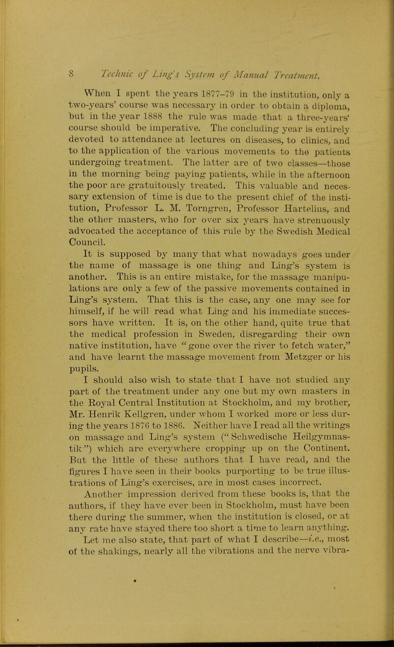 When I spent the years 1877-79 in the institution, only a two-years' course was necessary in order to obtain a diploma, but in the year 1888 the rule was made that a three-years' course should be imperative. The concluding year is entirely devoted to attendance at lectures on diseases, to clinics, and to the application of the various movements to the patients undergoing- treatment. The latter are of two classes—those in the morning being paying patients, while in the afternoon the poor are gratuitously treated. This valuable and neces- sary extension of time is due to the present chief of the insti- tution. Professor L. M. Torngren, Professor Hartelius, and the other masters, who for over six years have strenuously advocated the acceptance of this rule by the Swedish Medical Council. It is supposed by many that what nowadays goes under the name of massage is one thing and Ling's system is another. This is an entire mistake, for the massage manipu- lations are only a few of the passive movements contained in Ling's system. That this is the case, any one may see for himself, if he will read what Ling and his immediate succes- sors have written. It is, on the other hand, quite true that the medical profession in Sweden, disregarding their own native institution, have  gone over the river to fetch water, and have learnt the massage movement from Metzger or his pupils. I should also wish to state that I have not studied any part of the treatment under any one but my own masters in the Royal Central Institution at Stockholm, and my brother, Mr. Henrik Kellgren, under whom I worked more or less dur- ing the years 1876 to 1886. Neither have I read all the writings on massage and Ling's system ( Scliwedische Heilgymnas- tik) which are ever^^wliere cropping up on the Continent. But the little of these authors that I have read, and the figures I have seen in their books purporting to be true illus- trations of Ling's exercises, are in most cases incorrect. Another impression derived from these books is, that the authors, if they have ever been in Stockholm, must have been there during the summer, when the institution is closed, or at any rate have stayed there too short a time to learn anj^thing. Let me also state, that part of what I describe—*.e., most of the shakings, nearly all the vibrations and the nerve vibra-