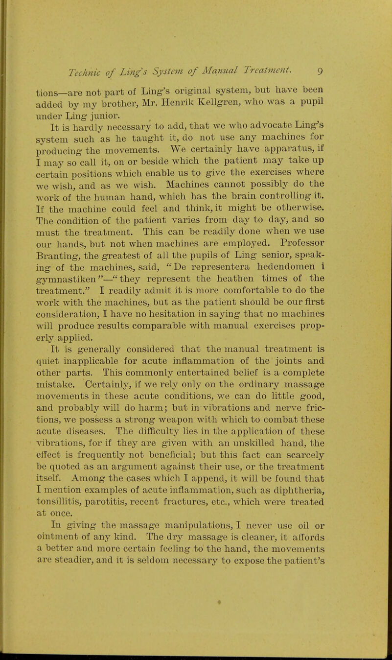 tions—are not part of Liiig-'s orig-inal system, but liave been added by my brother, Mr. Henrik Kellgren, wlio was a pupil under Ling- junior. It is hardly necessary to add, that we who advocate Line's system such as he taught it, do not use any machines for producing the movements. We certainly have apparatus, if I may so call it, on or beside which the patient may take up certain positions which enable us to give the exercises where we wish, and as we wish. Machines cannot possibly do the work of the human hand, which has the brain controlling- it. If the machine could feel and think, it might be otherwise. The condition of the patient varies from day to day, and so must the treatment. This can be readily done when we use our hands, but not when machines are employed. Professor Branting-, the greatest of all the pupils of Ling senior, speak- ing- of the machines, said,  De representera hedendomen i gymnastiken^'—they represent the heathen times of the treatment. I readily admit it is more comfortable to do the work with the machines, but as the patient should be our first consideration, I have no hesitation in saying- that no machines will produce results comparable with manual exercises prop- erly, applied. It is generally considered that the manual treatment is quiet inapplicable for acute inflammation of the joints and other parts. This commonly entertained belief is a complete mistake. Certainly, if we rely only on the ordinary massag-e movements in these acute conditions, we can do little good, and probably will do harm; but in vibrations and nerve fric- tions, we possess a strong weapon with which to combat these acute diseases. The difflcultj^ lies in the application of these vibrations, for if they are given with an unskilled hand, the effect is frequently not beneficial; but this fact can scarcely be quoted as an argument ag-ainst their use, or the treatment itself. Among the cases which I append, it will be found that I mention examples of acute inflammation, such as diphtheria, tonsillitis, parotitis, recent fractures, etc., which were treated at once. In giving the massage manipulations, I never use oil or ointment of any kind. The dry massage is cleaner, it afl:ords a better and more certain feeling to the hand, the movements are steadier, and it is seldom necessary to expose the patient's