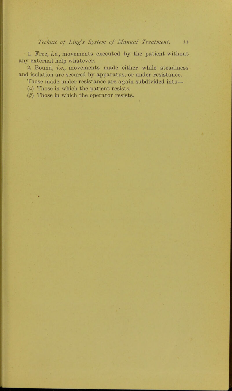 1. Free, i.e., movements executed by the patient without any external help whatever. 2. Bound, z.e., movements made either while steadiness and isolation are secured by apparatus, or under resistance. Those made under resistance are ag-ain subdivided into— (a) Those in which the patient resists. (i3) Those in which the operator resists.