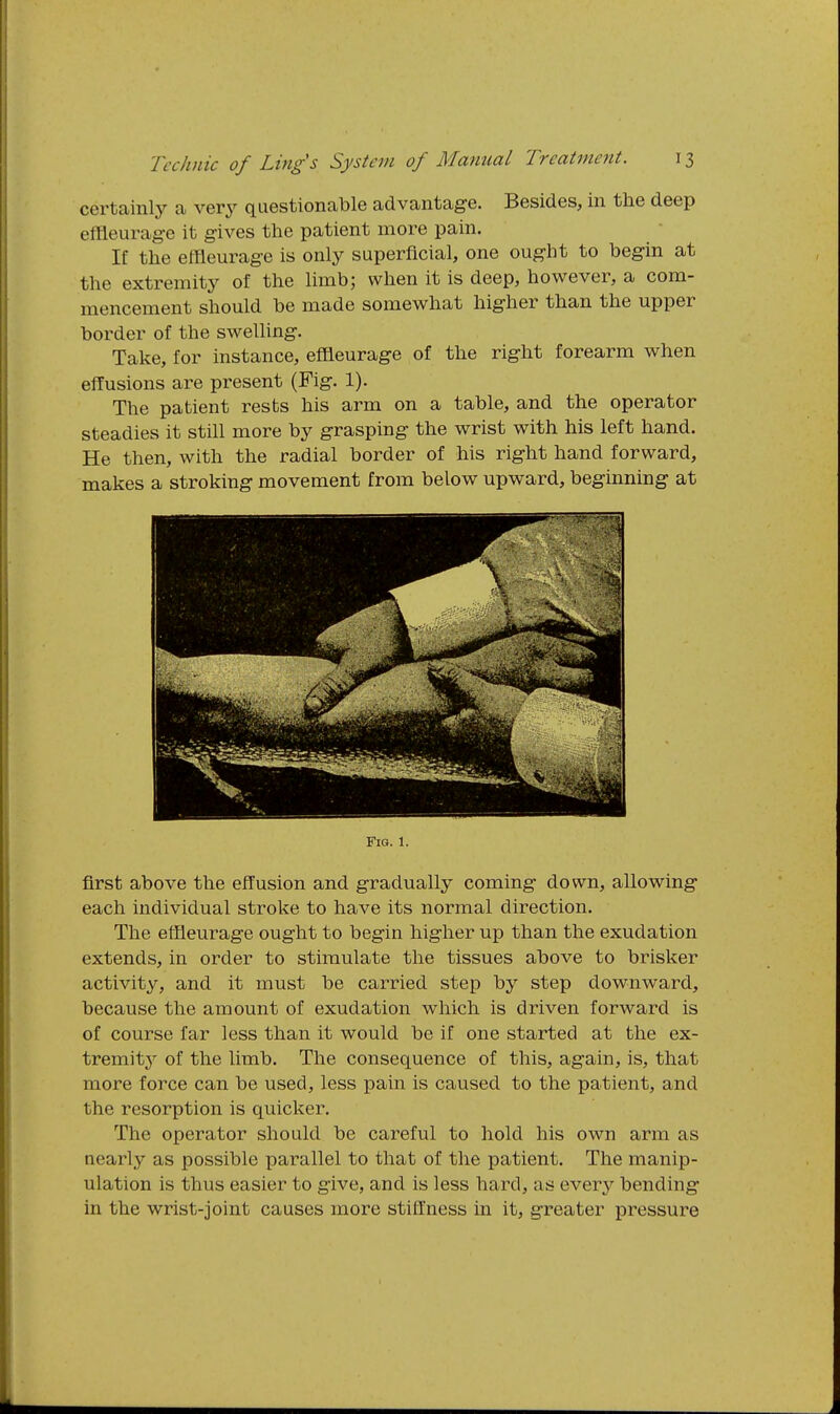 certainly a very questionable advantage. Besides, in the deep effleurag-e it gives the patient more pain. If the effleurage is only superficial, one ought to begin at the extremity of the limb; when it is deep, however, a com- mencement should be made somewhat higher than the upper border of the swelling. Take, for instance, effleurage of the right forearm when effusions are present (Fig. 1). The patient rests his arm on a table, and the operator steadies it still more by grasping the wrist with his left hand. He then, with the radial border of his right hand forward, makes a stroking movement from below upward, beginning at Fig. 1. first above the effusion and gradually coming down, allowing each individual stroke to have its normal direction. The etfieurage ought to begin higher up than the exudation extends, in order to stimulate the tissues above to brisker activity, and it must be carried step by step downward, because the amount of exudation which is driven forward is of course far less than it would be if one started at the ex- tremity of the limb. The consequence of this, again, is, that more force can be used, less pain is caused to the patient, and the resorption is quicker. The operator should be careful to hold his own arm as nearly as possible parallel to that of the patient. The manip- ulation is thus easier to give, and is less hard, as everj^ bending in the wrist-joint causes more stiffness in it, greater pressure