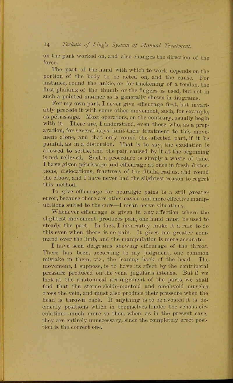 on the part worked on, and also changes the direction of the force. The part of the hand with which to Avork depends on the portion of the body to be acted on, and the cause. For instance, round the ankle, or for thickening- of a tendon, the first phalanx of the thumb or the fingers is used, but not in such a pointed manner as is generally shown in diagrams. For my own part, I never give effleurage first, but invari- ably precede it with some other movement, such, for example, as petrissage. Most operators, on the contrary, usually begin with it. There are, I understand, even those who, as a prep- aration, for several days limit their treatment to this move- ment alone, and that only round the affected part, if it be painful, as in a distortion. That is to say, the exudation is allowed to settle, and the pain caused by it at the beginning is not relieved. Such a procedure is simply a waste of time. I have given petrissage and effleurage at once in fresh distor- tions, dislocations, fractures of the fibula, radius, and round the elbow, and I have never had the slightest reason to regret this method. To give effleurage for neuralgic pains is a still greater error, because there are other easier and more effective manip- ulations suited to the cure—I mean nerve vibrations. Whenever effleurage is given in any affection where the slightest movement produces pain, one hand must be used to steady the part. In fact, I invariably make it a rule to do this even when there is no pain. It gives me greater com- mand over the limb, and the manipulation is more accurate. I have seen diagrams showing effleurage of the throat. There has been, according to ni}'' judgment, one com.mon mistake in them, viz., the leaning back of the head. The movement, I suppose, is to have its effect by the centripetal pressure produced on the vena jugularis interna. But if we look at the anatomical arrangement of the parts, we shall find that the sterno-cleido-mastoid and omohyoid muscles cross the vein, and must also produce their pressure when the head is thrown back. If anything is to be avoided it is de- cidedly positions which in themselves hinder the A-enous cir- culation—much more so then, when, as in the present case, they are entirely unnecessarj^, since the completely erect posi- tion is the correct one.