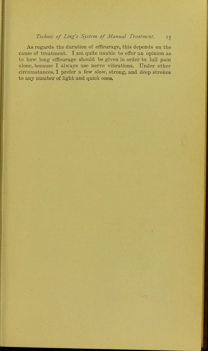 As regards the duration of effleurag-e, this depends on the cause of treatment. I am quite unable to offer an opinion as to how long- effleurage should be given in order to lull pain alone, because I always use nerve vibrations. Under other circumstances, 1 prefer a few slow, strong, and deep strokes to any number of light and quick ones.