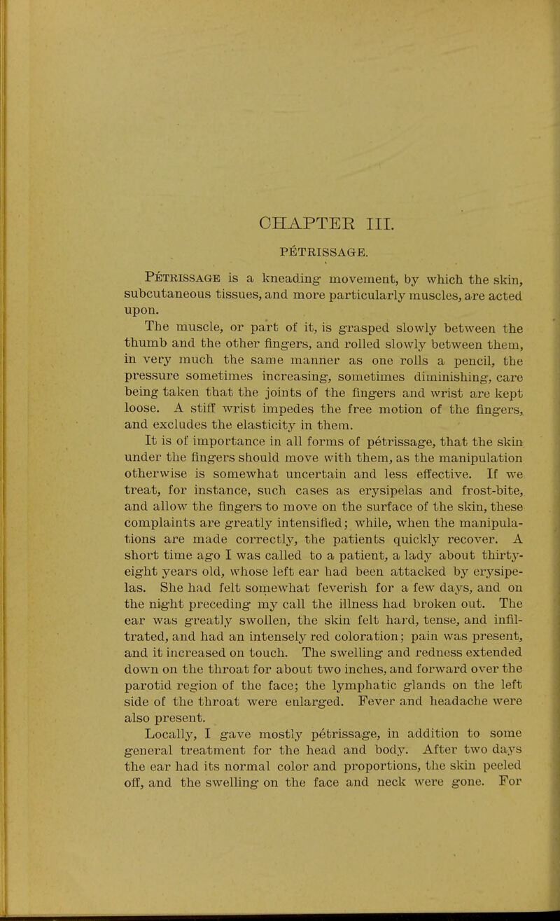 PETRISSAGE. Petrissage is a kneading- movement, by which the skin, subcutaneous tissues, and more particularly muscles, are acted upon. The muscle, or part of it, is g-rasped slowly between the thumb and the other fing-ers, and rolled slowly between them, in very much the same manner as one rolls a pencil, the pressure sometimes increasing, sometimes diminishing, care being taken that the joints of the fingers and wrist are kept loose. A stiff wrist impedes the free motion of the fingers, and excludes the elasticity in them. It is of importance in all forms of petrissage, that the skin under the fingers should move with them, as the manipulation otherwise is somewhat uncertain and less effective. If we treat, for instance, such cases as erysipelas and frost-bite, and allow the fing-ers to move on the surface of the skin, these complaints are greatly intensified; while, when the manipula- tions are made correctly, the patients quickly recover. A short time ago I was called to a patient, a lad}^ about thirty- eight years old, whose left ear had been attacked by erj^sipe- las. She had felt sornewhat feverish for a few d^ys, and on the nig-ht preceding my call the illness had broken out. The ear was g-reatly swollen, the skin felt hard, tense, and infil- trated, and had an intensely red coloration; pain was present, and it increased on touch. The swelling- and redness extended down on the throat for about two inches, and forward over the parotid reg-ion of the face; the lymphatic g-lands on the left side of the throat were enlarg-ed. Fever and headache were also present. Locally, I gave mostly petrissage, in addition to some g-eneral treatment for the head and body. After two da.ys the ear had its normal color and proportions, the skin peeled off, and the swelling- on the face and neck were gone. For