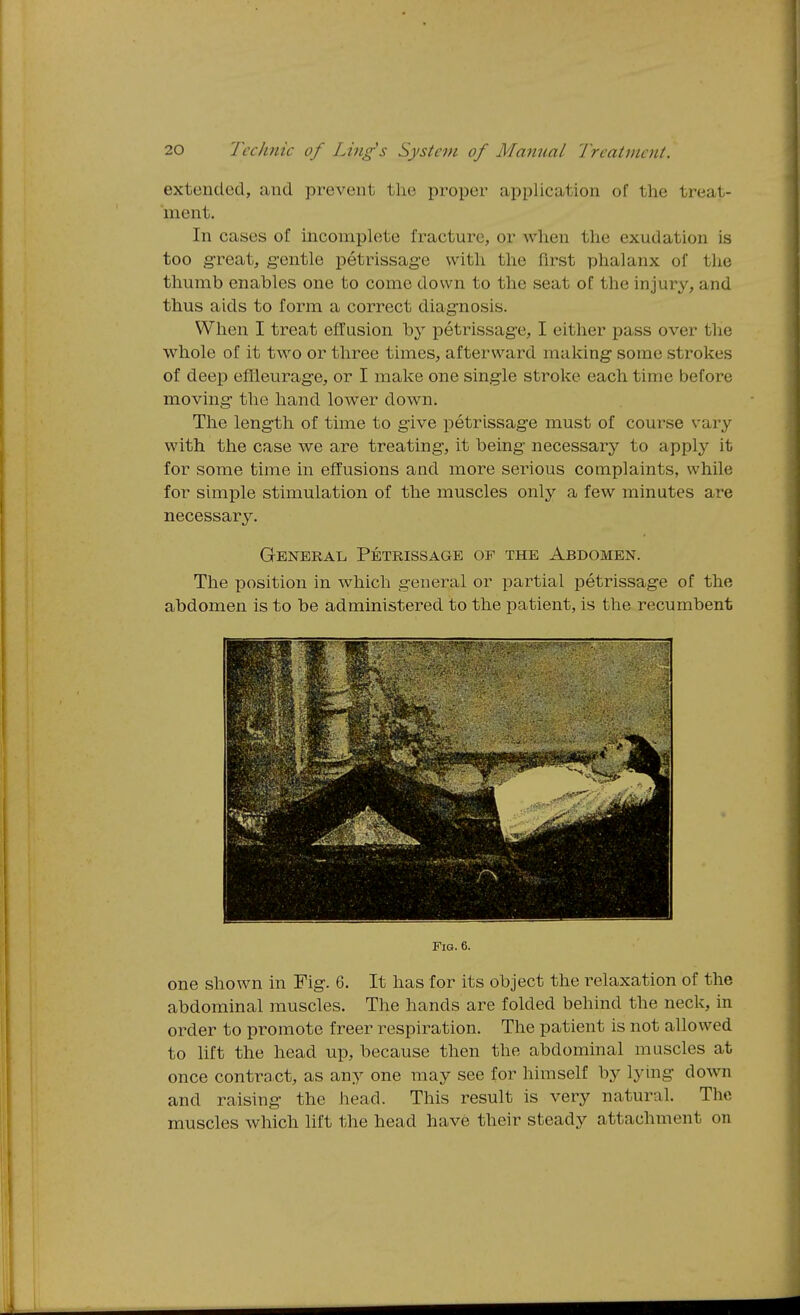 extended, and prevent the proper application of the treat- ment. In cases of incomplete fracture, or when the exudation is too g-reat, g-entle petrissage with the first phalanx of the thumb enables one to come down to the seat of the injury, and thus aids to form a correct diagnosis. When I treat effusion by petrissage, I either pass over the whole of it two or three times, afterward making some strokes of deep effleurage, or I make one single stroke each time before moving the hand lower down. The length of time to give petrissage must of course vary with the case we are treating, it being necessary to apply it for some time in effusions and more serious complaints, while for simple stimulation of the muscles only a few minutes are necessary. General Petrissage of the Abdomen. The position in which general or partial petrissage of the abdomen is to be administered to the patient, is the recumbent Fig. 6. one shown in Fig. 6. It has for its object the relaxation of the abdominal muscles. The hands are folded behind the neck, in order to promote freer respiration. The patient is not allowed to lift the head up, because then the abdominal muscles at once contract, as any one may see for himself by lying down and raising the head. This result is very natural. The muscles which lift the head have their steady attachment on