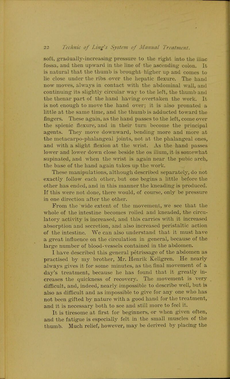 sol'b, g-ratlually-increasing- pressure to the right into the iliac fossa, and then upward in tlie line of the ascending- colon. It is natural that the thumb is brought higher up and conies to lie close under the ribs over the hepatic flexure. The hand now moves, always in contact with the abdominal wall, and continuing its slig-htly circular way to the left, the thumb and the thenar part of the hand having- overtaken the work. It is not enoug-h to move the hand over; it is also pronated a little at the same time, and the thumb is adducted toward the fingers. These again, as the hand passes to the left, come over the splenic flexure, and in their turn become the principal ag-ents. H\\ey move downward, bending more and more at the metacarpo-phalang-eal joints, not at the phalangeal ones, and with a slight flexion at the wrist. As the hand passes lower and lower down close beside the os ilium, it is somewhat supinafced, and when the wrist is again near the pubic arch, the base of the hand again takes up the work. These manipulations, although described separately, do not exactly follow each other, but one begins a little before the other has ended, and in this manner the kneading is produced. If this were not done, there would, of course, only be pressure in one direction after the other. From the wide extent of the movement, we see that the whole of the intestine becomes rolled and kneaded, the circu- latory activity is increased, and this carries with it increased absorption and secretion, and also increased peristaltic action of the intestine. We can also understand that it must have a g-reat influence on the circulation in general, because of the large number of blood-vessels contained in the abdomen. I have described this general petrissage of the abdomen as practised by my brother, Mr. Henrik Kellgren. He nearly always gives it for some minutes, as the final movement of a day's treatment, because he has found that it greatly in- creases the quickness of recovery. The movement is very difficult, and, indeed, nearly impossible to describe well, but is also as difficult and as impossible to give for any one who has not been gifted by nature with a g-ood hand for the treatment, and It is necessary both to see and still more to feel it. It is tiresome at first for beginners, or when given often, and the fatigue is especially felt in the small muscles of the thumb. Much relief, however, may be derived by placing the