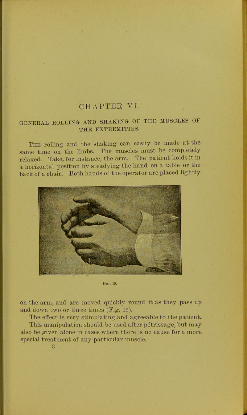 GENERAL ROLLING AND SHAKING OF THE MUSCLES OF THE EXTREMITIES. The rolling- and the shaking can easily be made at the same time on the limbs. The muscles must be completely relaxed. Take, for instance, the arm. The patient holds it in a horizontal position by steadying the hand on a table or the back of a chair. Both hands of the operator are placed lightly Fig. 19. on the arm, and are moved quickly round it as they pass up and down two or three times (Fig. 19). The effect is very stimulating and agreeable to the patient. This manipulation should be used after petrissage, but may also be given alone in cases where there is no cause for a more special treatment of any particular muscle. 3