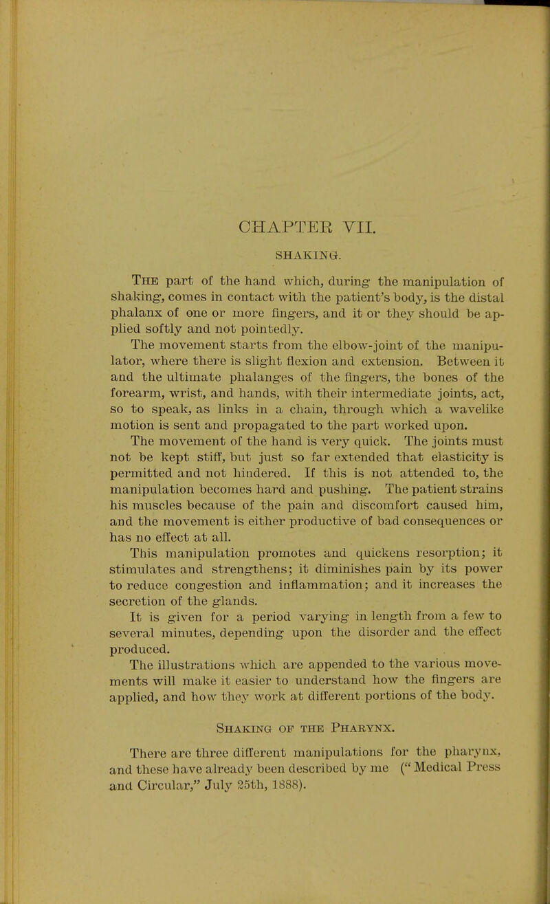 SHAKING. The part of the hand which, during- the manipulation of shaking-, comes in contact with the patient's body, is the distal phalanx of one or more fing-ers, and it or they should be ap- plied softly and not pointedly. The movement starts from the elbow-joint of the manipu- lator, where there is slight flexion and extension. Between it and the ultimate phalanges of the fingers, the bones of the forearm, wrist, and hands, with their intermediate joints, act, so to speak, as links in a chain, througii which a wavelike motion is sent and propagated to the part worked upon. The movement of the hand is very quick. The joints must not be kept stiff, but just so far extended that elasticity is permitted and not hindered. If this is not attended to, the manipulation becomes hard and pushing. The patient strains his muscles because of the pain and discomfort caused him, and the movement is either productive of bad consequences or has no effect at all. This manipulation promotes and quickens resorption; it stimulates and strengthens; it diminishes pain by its power to reduce cong-estion and inflammation; and it increases the secretion of the g-lands. It is g-iven for a period varying in length from a few to several minutes, depending- upon the disorder and the effect produced. The illustrations which are appended to the various move- ments will make it easier to understand how the flngers are applied, and how they work at different portions of the body. Shaking of the Pharynx. There are three dift'erent manipulations for the pharynx, and these have already been described by me ( Medical Press and Circular, July 35th, 1888).