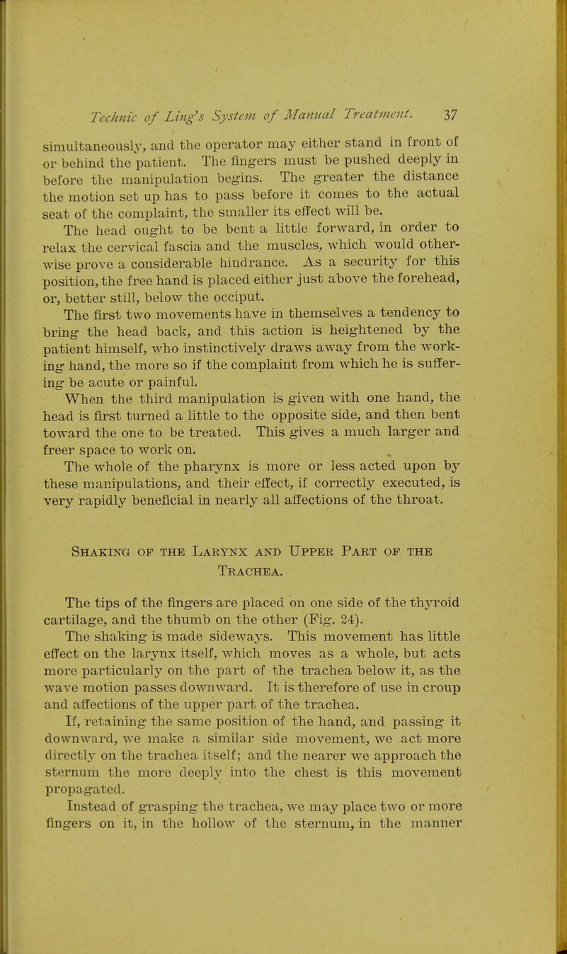 simultaneously, and the operator may either stand in front of or behind the patient. The fingers must be pushed deeply in before the manipulation begins. The greater the distance the motion set up has to pass before it comes to the actual seat of the complaint, the smaller its efl'ect will be. The head ought to be bent a little forward, in order to relax the cervical fascia and the muscles, which would other- wise prove a considerable hindrance. As a security for this position, the free hand is placed either just above the forehead, or, better still, below the occiput. The first two movements have in themselves a tendency to bring the head back, and this action is heightened by the patient himself, who instinctively draws away from the work- ing hand, the more so if the complaint from which he is suffer- ing be acute or painful. When the third manipulation is given with one hand, the head is first turned a little to the opposite side, and then bent toward the one to be treated. This gives a much larger and freer space to work on. The whole of the pharynx is more or less acted upon by these manipulations, and their effect, if correctly executed, is very rapidly beneficial in nearly all affections of the throat. Shaking of the Larynx and Upper Part of the Trachea. The tips of the fingers are placed on one side of the thj^roid cartilage, and the thumb on the other (Fig-. 24). The shaking is made sideways. This movement has little effect on the larynx itself, which moves as a whole, but acts more particularly on the part of the trachea below it, as the wave motion passes downward. It is therefore of use in croup and affections of the upper part of the trachea. If, retaining the same position of the hand, and passing it downward, we make a similar side movement, we act more directly on the trachea itself; and the nearer we approach the sternum the more deeply into the chest is this movement propagated. Instead of grasping the trachea, we may place two or more fingers on it, in the hollow of the sternum, in the manner