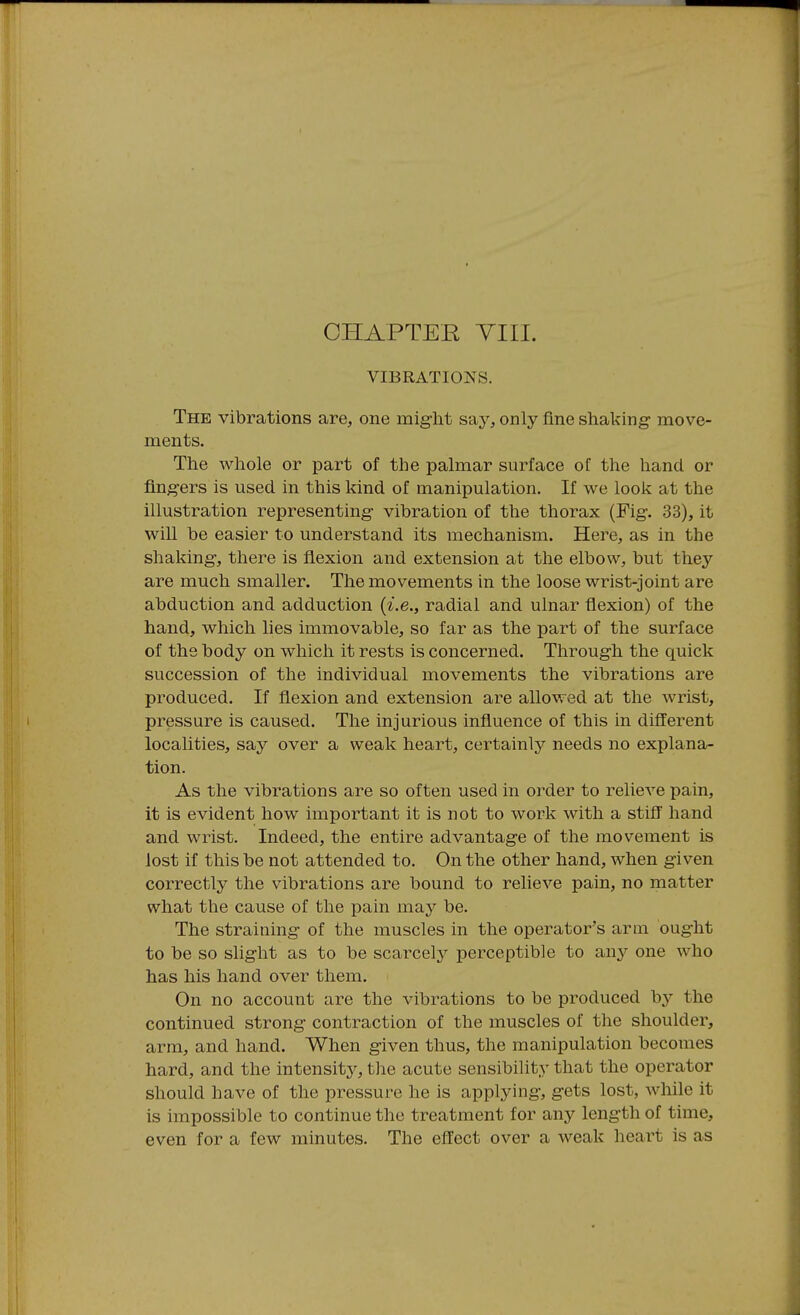CHAPTEE YIII. VIBRATIONS. The vibrations are, one might say, only fine shaking- move- ments. The whole or part of the palmar surface of the hand or fingers is used in this kind of manipulation. If we look at the illustration representing vibration of the thorax (Fig. 33), it will be easier to understand its mechanism. Here, as in the shaking, there is flexion and extension at the elbow, but they are much smaller. The movements in the loose wrist-joint are abduction and adduction {i.e., radial and ulnar flexion) of the hand, which lies immovable, so far as the part of the surface of the body on which it rests is concerned. Through the quick succession of the individual movements the vibrations are produced. If flexion and extension are allowed at the wrist, pressure is caused. The injurious influence of this in different localities, say over a weak heart, certainly needs no explana- tion. As the vibrations are so often used in order to relieve pain, it is evident how important it is not to work with a stiff hand and wrist. Indeed, the entire advantage of the movement is lost if this be not attended to. On the other hand, when given correctly the vibrations are bound to relieve pain, no matter what the cause of the pain ma}^ be. The straining of the muscles in the operator's arm ought to be so slight as to be scarcelj'^ perceptible to any one who has his hand over them. On no account are the vibrations to be produced by the continued strong contraction of the muscles of the shoulder, arm, and hand. When given thus, the manipulation becomes hard, and the intensitj^, tlie acute sensibility that the operator should have of the pressure he is applying, gets lost, while it is impossible to continue the treatment for any length of time, even for a few minutes. The effect over a weak heart is as