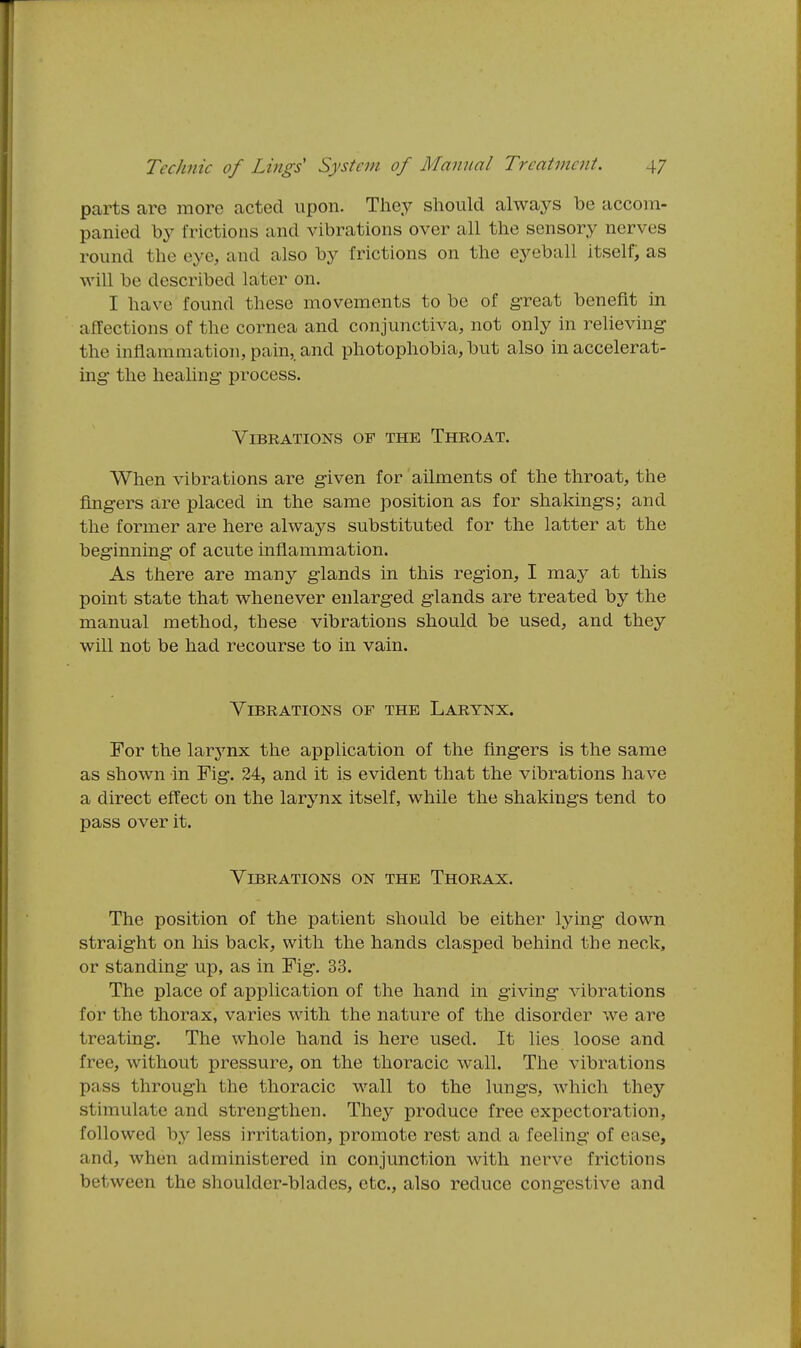 parts are more acted upon. They should always be accom- panied by frictions and vibrations over all the sensory nerves round the eye, and also by frictions on the eyeball itself, as will be described later on. I have found these movements to be of great benefit in affections of the cornea and conjunctiva, not only in relieving- the inflammation, pain,, and photophobia, but also in accelerat- ing* the healing process. ViBKATIONS OF THE ThROAT. When vibrations are given for ailments of the throat, the fingers are placed in the same position as for shakings; and the former are here always substituted for the latter at the beginning of acute inflammation. As there are many glands in this region, I may at this point state that whenever enlarged glands are treated by the manual method, these vibrations should be used, and they will not be had recourse to in vain. Vibrations of the Larynx. For the larynx the application of the fingers is the same as shown in Fig. 24, and it is evident that the vibrations have a direct effect on the larynx itself, while the shakings tend to pass over it. Vibrations on the Thorax. The position of the patient should be either lying down straight on his back, with the hands clasped behind the neck, or standing up, as in Fig. 33. The place of application of the hand in giving vibrations for the thorax, varies with the nature of the disorder we are treating. The whole hand is here used. It lies loose and free, without pressure, on the thoracic wall. The vibrations pass through the thoracic wall to the lungs, which they stimulate and strengthen. They produce free expectoration, followed by less irritation, promote rest and a feeling of ease, and, when administered in conjunction with nerve frictions between the shoulder-blades, etc., also reduce congestive and