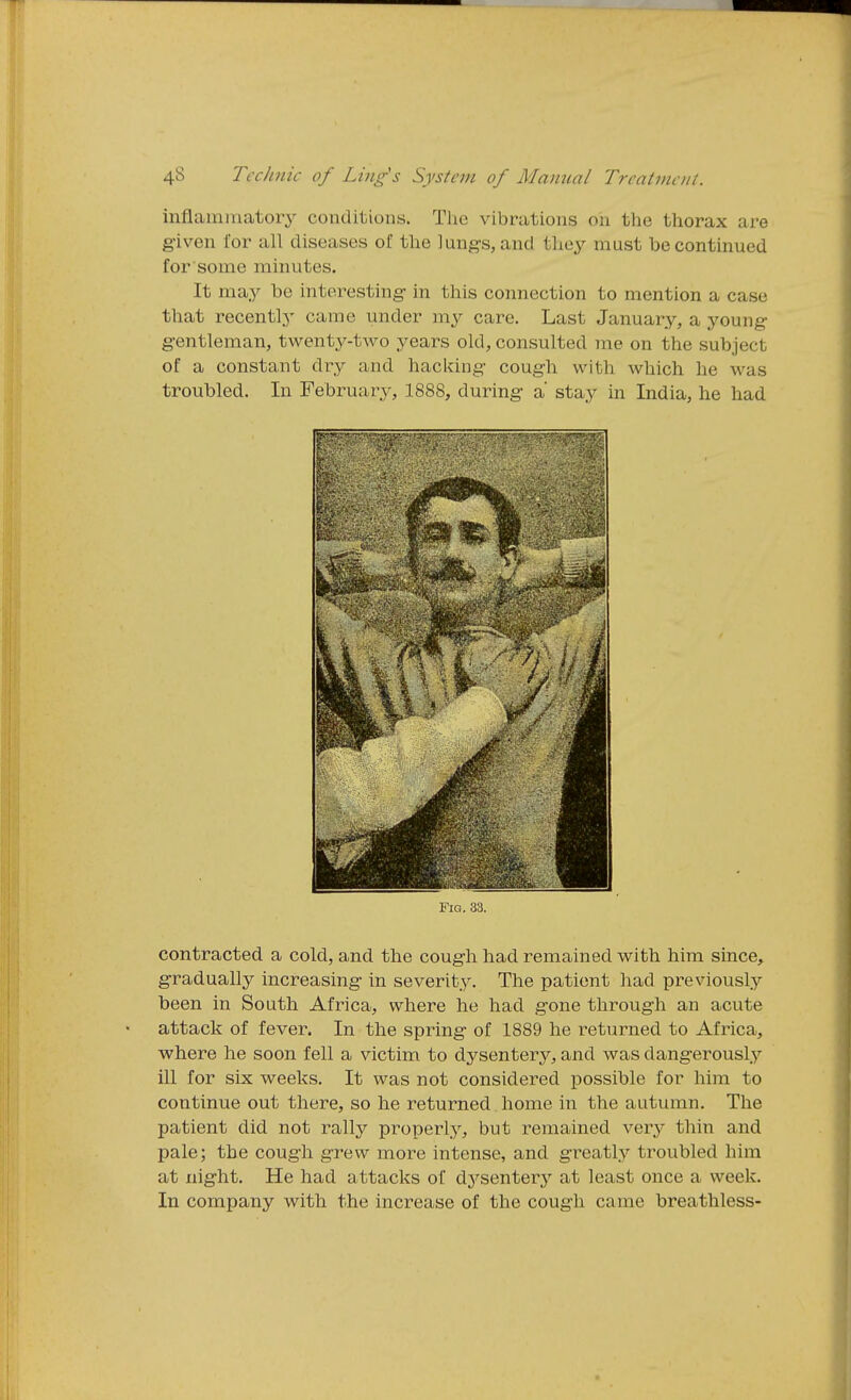 inflainmatoiy conditions. Tlic vibrations on the thorax are given for all diseases of the lung-s, and they must be continued for some minutes. It may be interesting- in this connection to mention a case that recently came under my care. Last January, a young- g-entleman, twenty-two years old, consulted me on the subject of a constant dry and hacking- cough with which he was troubled. In February, 1888, during- a' stay in India, he had Fig. 33. contracted a cold, and the cough had remained with him since, gradually increasing in severity. The patient had previously been in South Africa, where he had gone through an acute attack of fever. In the spring of 1889 he returned to Africa, where he soon fell a victim to dysentery, and was dangerously ill for six weeks. It was not considered possible for him to continue out there, so he returned home in the autumn. The patient did not rally properly, but remained ver}^ thin and pale; the cough grew more intense, and greatly troubled him at night. He had attacks of dysenterj'' at least once a week. In company with the increase of the cough came breathless-