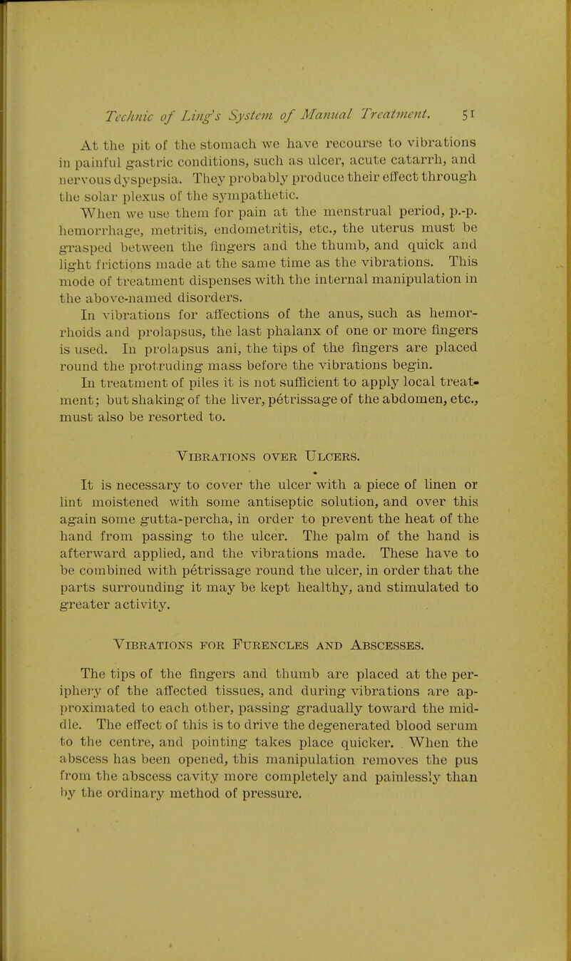 At the pit of the stomach we have recourse to vibrations in painful g-astric conditions, such as ulcer, acute catarrh, and nervous dyspepsia. They probably produce their effect through the solar plexus of the sympathetic. When we use them for pain at the menstrual period, p.-p. hemorrhage, metritis, endometritis, etc., the uterus must be grasped between the fingers and the thumb, and quick and li-ht frictions made at the same time as the vibrations. This mode of treatment dispenses with the internal manipulation in the above-named disorders. In vibrations for affections of the anus, such as hemor- rhoids and prolapsus, the last phalanx of one or niore flng-ers is used. In prolapsus ani, the tips of the fingers are placed round the protruding- mass before the vibrations begin. In treatment of piles it is not sufficient to apply local treat- ment; but shaking of the liver, petrissage of the abdomen, etc., must also be resorted to. Vibrations over Ulcers. It is necessary to cover the ulcer with a piece of linen or lint moistened with some antiseptic solution, and over this again some gutta-percha, in order to prevent the heat of the hand from passing to the ulcer. The palm of the hand is afterward applied, and the vibrations made. These have to be combined with petrissage round the ulcer, in order that the parts surrounding it may be kept healthy, and stimulated to greater activity. Vibrations for Furencles and Abscesses. The tips of the fingers and thumb are placed at the per- iphery of the affected tissues, and during vibrations are ap- proximated to each other, passing gradually toward the mid- dle. The effect of this is to drive the degenerated blood serum to the centre, and pointing takes place quicker. When the abscess has been opened, this manipulation removes the pus from the abscess cavity more completely and painlessly than by the ordinary method of pressure.