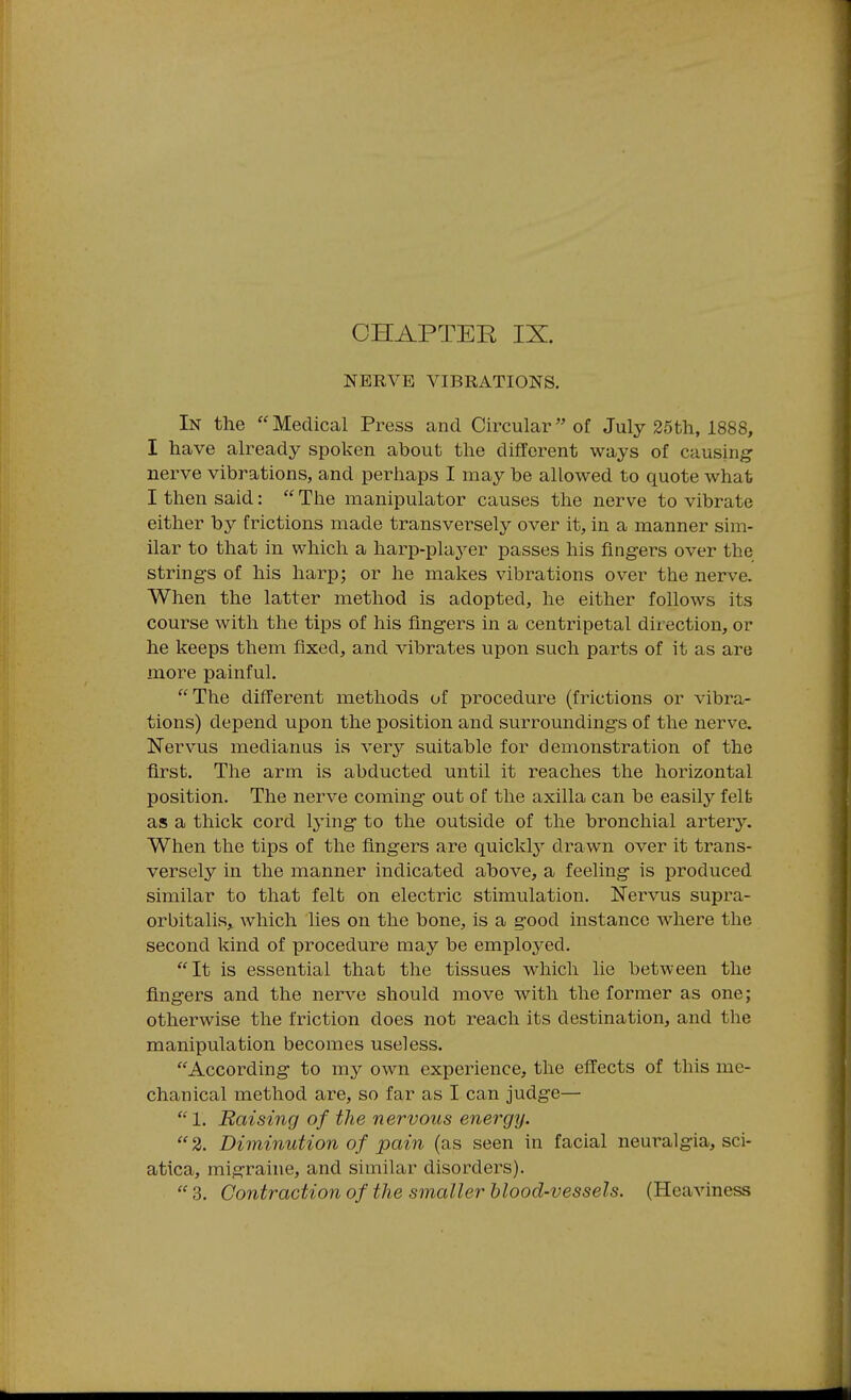 CHAPTER IX. NERVE VIBRATIONS. In the Medical Press and Circular of July 25th, 1888, I have already spoken about the different ways of causing nerve vibrations, and perhaps I may be allowed to quote what I then said:  The manipulator causes the nerve to vibrate either by frictions made transversely over it, in a manner sim- ilar to that in which a harp-plaj^er passes his fingers over the strings of his harp; or he makes vibrations over the nerve. When the latter method is adopted, he either follows its course with the tips of his fingers in a centripetal direction, or he keeps them fixed, and vibrates upon such parts of it as are more painful. The difi'erent methods of procedure (frictions or vibra- tions) depend upon the position and surroundings of the nerve. Nervus medianus is very suitable for demonstration of the first. The arm is abducted until it reaches the horizontal position. The nerve coming out of the axilla can be easily felfc as a thick cord lying to the outside of the bronchial artery. When the tips of the fingers are quickly drawn over it trans- versely in the manner indicated above, a feeling is produced similar to that felt on electric stimulation. Nervus supra- orbitalis, which lies on the bone, is a good instance where the second kind of procedure may be employed. It is essential that the tissues which lie between the fingers and the nerve should move with the former as one; otherwise the friction does not reach its destination, and the manipulation becomes useless. According to my own experience, the effects of this me- chanical method are, so far as I can judge— 1. Raising of the nervous energy.  2. Diminution of pain (as seen in facial neuralgia, sci- atica, migraine, and similar disorders).  3. Contraction of the smaller blood-vessels. (Heaviness