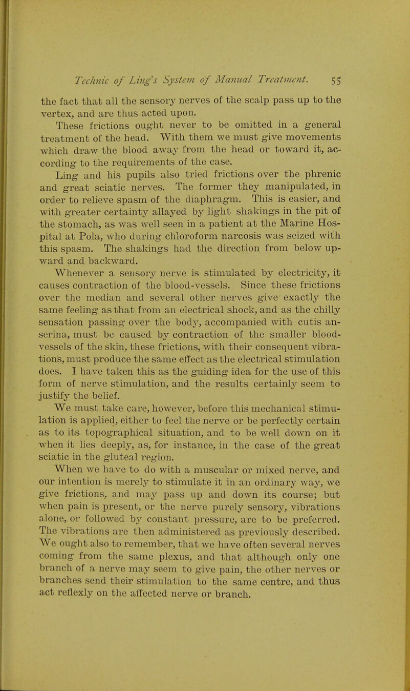 the fact that all the sensory nerves of the scalp pass up to the vertex, and are thus acted upon. These frictions ought never to be omitted in a general treatment of the head. With them we must give movements which draw the blood away from the head or toward it, ac- cording to the requirements of the case. Ling and his pupils also tried frictions over the phrenic and great sciatic nerves. The former they manipulated, in order to relieve spasm of the diaphragm. This is easier, and with greater certainty allayed by light shakings in the pit of the stomach, as was well seen in a patient at the Marine Hos- pital at Pola, who during chloroform narcosis was seized with this spasm. The shakings had the direction from below up- ward and backward. Whenever a sensory nerve is stimulated by electricity, it causes contraction of the blood-vessels. Since these frictions over the median and several other nerves give exactly the same feeling as that from an electrical shock, and as the chilly sensation passing over the body, accompanied with cutis an- serina, must be caused by contraction of the smaller blood- vessels of the skin, these frictions, with their consequent vibra- tions, must produce the same effect as the electrical stimulation does. I have taken this as the guiding idea for the use of this form of nerve stimulation, and the results certainly seem to justify the belief. We must take care, however, before this mechanical stimu- lation is applied, either to feel the nerve or be perfectly certain as to its topographical situation, and to be well down on it when it lies deeply, as, for instance, in the case of the great scia,tic in the gluteal region. When we have to do with a muscular or mixed nerve, and our intention is merely to stimulate it in an ordinary way, we give frictions, and may pass up and down its course; but when pain is present, or the nerve purely sensory, vibrations alone, or followed by constant pressure, are to be preferred. The vibrations are then administered as previously described. We ought also to remember, that we have often several nerves coming from the same plexus, and that although only one branch of a nerve may seem to give pain, the other nerves or branches send their stimulation to the same centre, and thus act reflexly on the affected nerve or branch.