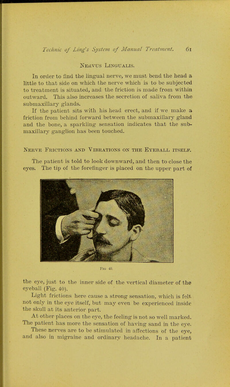 NEtiVUS LiNGUALIS. In order to find the lingual nerve, we must bend the head a little to that side on which the nerve which is to be subjected to treatment is situated, and the friction is made from within outward. This also increases the secretion of saliva from the submaxillary glands. If the patient sits with his head erect, and if we make a friction from behind forward between the submaxillary gland and the bone, a sparkling sensation indicates that the sub- maxillary ganglion has been touched. Nerve Frictions and Vibrations on the Eyeball itself. The patient is told to look downward, and then to close the eyes. The tip of the forefinger is placed on the upper part of Fig 40. the eye, just to the inner side of the vertical diameter of the eyeball (Fig. 40). Light frictions here cause a strong sensation, which is felt not or^Y in the eye itself, but may even be experienced inside the skull at its anterior part. At other places on the eye, the feeling is not so well marked. The patient has more the sensation of having sand in the eye. These nerves are to be stimulated in affections of the eye, and also in migraine and ordinary headache. In a patient