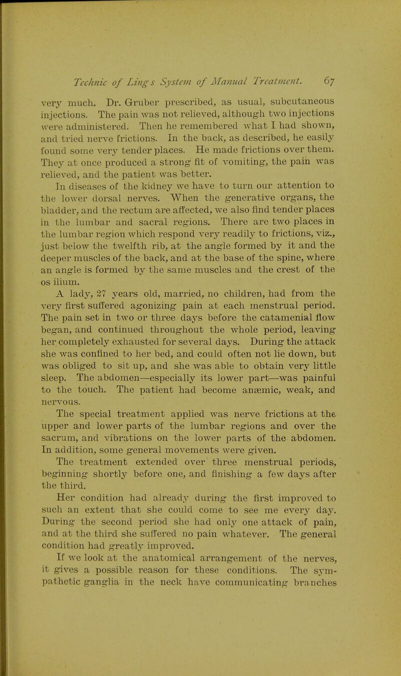 very much. Dr. Gruber prescribed, as usual, subcutaneous injections. The pain was not relieved, although tw^o injections were administered. Then he remembered what I had shown, and tried nerve frictions. In the back, as described, he easily found some ver}'- tender places. He made frictions over them. They at once produced a strong- fit of vomiting, the pain was relieved, and the patient was better. In diseases of the kidney we have to turn our attention to the lowei- dorsal nerves. When the generative organs, the bladder, and the rectum are affected, we also find tender places in the lumbar and sacral regions. There are two places in the lumbar region which respond very readily to frictions, viz., just below the twelfth rib, at the angle formed by it and the deeper muscles of the back, and at the base of the spine, where an angle is formed by the same muscles and the crest of the OS ilium. A lady, 27 years old, married, no children, had from the very first suffered agonizing pain at each menstrual period. The pain set in two or three daj'^s before the catamenial flow began, and continued throughout the whole period, leaving her completely exhausted for several days. During the attack she was confined to her bed, and could often not lie down, but was obliged to sit up, and she was able to obtain very little sleep. The abdomen—especially its lower part—was painful to the touch. The patient had become anaemic, weak, and nervous. The special treatment applied was nerve frictions at the upper and lower parts of the lumbar regions and over the sacrum, and vibrations on the lower parts of the abdomen. In addition, some general movements were given. The treatment extended over three menstrual periods, beginning shortly before one, and finishing a few days after the third. Her condition had already during the first improved to such an extent that she could come to see me every day. During the second period she had orAj one attack of pain, and at the third she suffered no pain whatever. The general condition had greatlj^ improved. If we look at the anatomical arrangement of the nerves, it gives a possible reason for these conditions. The sym- pathetic ganglia in the neck have communicating brnnches