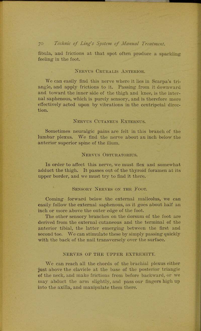 fibula, and frictions at tliat spot often produce a sparlcling feeling- in the foot. Nervus Crura lis Anterior. We can easily find this nerve where it lies in Scarpa's tri- angle, and apply frictions to it. Passing- from it downward and toward the inner side of the thigh and knee, is the inter- nal saphenous, which is purely sensory, and is therefore more effectively acted upon by vibrations in the centripetal direc- tion. Nervus Cutaneus Externus. Sometimes neuralgic pains are felt in this branch of the lumbar plexus. We find the nerve about an inch below the anterior superior spine of the ilium. Nervus Obturatorius. In order to affect this nerve, we must flex and somewhat adduct the thigh. It passes out of the thyroid foramen at its upper border, and we must try to find it there. Sensory Nerves on the Foot. Coming forward below the external malleolus, we can easily follow the external saphenous, as it goes about half an inch or more above the outer edge of the foot. The other sensory branches on the dorsum of the foot are derived from the external cutaneous and the terminal of the anterior tibial, the latter emerging between the first and second toe. We can stimulate these by simply passing quickly with the back of the nail transversely over the surface. NERVES OF THE UPPER EXTREMITY. We can reach all the chords of the brachial plexus either ■just above the clavicle at the base of the posterior triangle of the neck, and make frictions from before backward, or we may abduct the arm slightl}', and pass our fingers high up into the axilla, and manipulate them there.