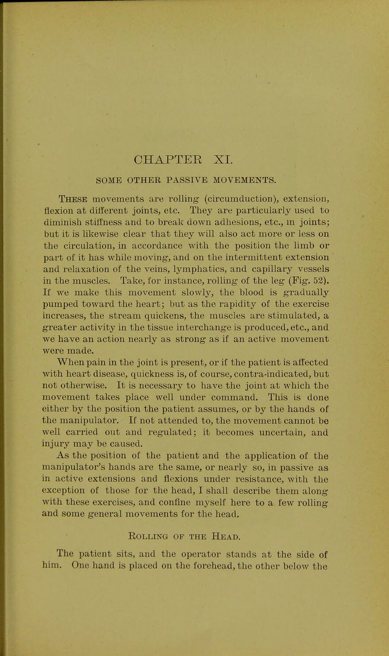 SOME OTHER PASSIVE MOVEMENTS. These movements are rolling* (circumduction), extension, flexion at different joints, etc. They are particularly used to diminish stiffness and to break down adhesions, etc., m joints; but it is likewise clear that they will also act more or less on the circulation, in accordance with the position the limb or part of it has while moving, and on the intermittent extension and relaxation of the veins, lymphatics, and capillary vessels in the muscles. Take, for instance, rolling of the leg (Fig. 53). If we make this movement slowly, the blood is gradually pumped toward the heart; but as the rapidity of the exercise increases, the stream quickens, the muscles are stimulated, a greater activity in the tissue interchange is produced, etc., and we have an action nearly as strong as if an active movement were made. When pain in the joint is present, or if the patient is affected with heart disease, quickness is, of course, contra-indicated, but not otherwise. It is necessary to have the joint at which the movement takes place well under command. This is done either by the position the patient assumes, or by the hands of the manipulator. If not attended to, the movement cannot be well carried out and regulated; it becomes uncertain, and injury may be caused. As the position of the patient and the application of the manipulator's hands are the same, or nearly so, in passive as in active extensions and flexions under resistance, with the exception of those for the head, I shall describe them along with these exercises, and conflne mj^self here to a few rolling and some general movements for the head. Rolling of the Head. The patient sits, and the operator stands at the side of him. One hand is placed on the forehead, the other below the