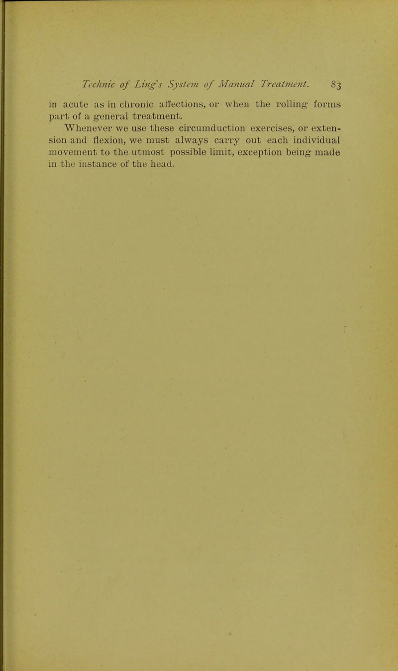 in acute as in chronic aliections, or when the rolling forms part of a general treatment. Whenever we use these circumduction exercises, or exten- sion and flexion, we must always carry out each individual movement to the utmost possible limit, exception being- made in the instance of the head.