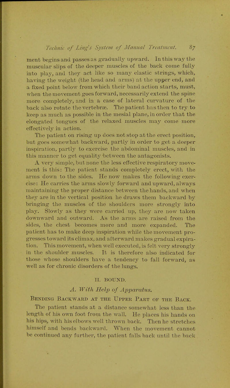 ment begins and passes as gradually uiaward. In this way the muscular slips of the deeper muscles of the back come fully into play, and the3^ act like so many elastic strings, which, having the weight (the head and arms) at the upper end, and a fixed point below from which their band action starts, must, when the movement goes forward, necessarily extend the spine more completely, and in a case of lateral curvature of the back also rotate the vertebree. Thepatienb has then to try to keep as much as possible in the mesial plane, in order that the elongated tongues of the relaxed muscles may come more effectively in action. The patient on rising up does not stop at the erect position, but goes somewhat backward, partly in order to get a deeper inspiration, partly to exercise the abdominal muscles, and in this manner to get equality between the antagonists. A ver}'' simple, but none the less etTective respiratory move- ment is this: The patient stands completely erect, with the arms down to the sides. He now makes the following exer- cise : He carries the arms slowly forward and upward, always maintaining the proper distance between the hands, and when they are in the vertical position he draws them backward by bringing the muscles of the shoulders more strongly into plajT-. Slowly as they were carried up, they are now taken downward and outward. As the arms are raised from the sides, the chest becomes more and more expanded. The patient has to make deep inspiration while the movement pro- gresses toward its climax, and afterward makes gradual expira- tion. This movement, when well executed, is felt very strong-ly in the shoulder muscles. It is therefore also indicated for those whose shoulders have a tendency to fall forward, as well as for chronic disorders of the lung's. II. BOUND. A. With Help of Apparatus. Bending Backward at the Upper Part of the Back. The patient stands at a distance somewhat less than the length of his own foot from the wall. He places his hands on his hips, with his elbows well thrown back. Then he stretches himself and bends backward. When the movement cannot be continued any further, the patient falls back until the back