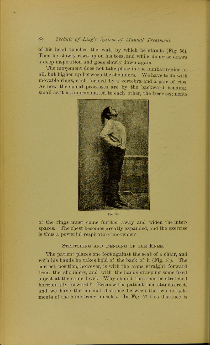 of his head touches the wall by which he stands (Fig-. 5G). Then he slowly rises up on his toes, and while doing- so draws a deep inspiration and g-oes slowly down ag-ain. The movement does not take place in the lumbar reg-ion at all, but hig-her up between the shoulders. We have to do with movable ring-s, each formed by a vertebra and a pair of ribs. As now the spinal processes are by the backward bending, small as it is, approximated to each other, the freer segments Fig. 56. of the ring-s must come further away and widen the inter- spaces. The chest becomes g-reatly expanded, and the exercise is thus a powerful respiratory movement. Stretching and Bending of the Knee. The patient places one foot ag-ainst the seat of a chair, and with his hands he takes hold of the back of it (Fig-. 57). The correct position, however, is with the arms straight forward from the shoulders, and with the hands g-rasping- some fixed object at the same level. Why should the arms be stretched horizontally forward ? Because the patient then stands erect, and we have the normal distance between the two attach-