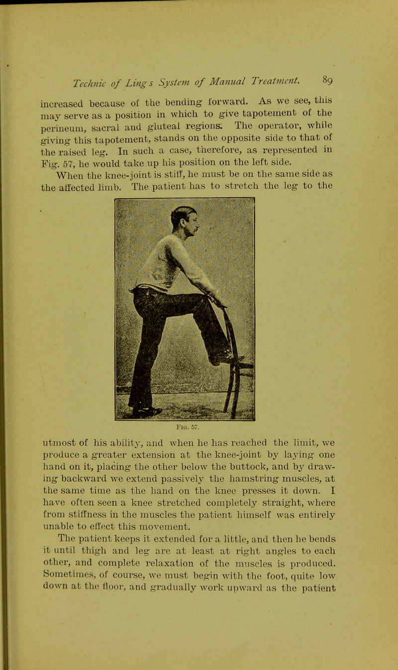 increased because of the bending forward. As we see, this may serve as a position in which to give tapotement of the perineum, sacral and gluteal regions. The operator, while giving this tapotement, stands on the opposite side to that of the raised leg. In such a case, therefore, as represented in Fig. 57, he would take up his position on the left side. When the knee-joint is stiff, he must be on the same side as the affected limb. The patient has to stretch the leg to the Fig. 57. utmost of his ability', and when he has reached the limit, we produce a greater extension at the knee-joint by laying one hand on it, placing the other below the buttock, and by draw- ing backward we extend passively the hamstring muscles, at the same time as the hand on the knee presses it down. I have often seen a knee stretched completely straight, where from stiffness in the muscles the patient, himself was entirely unable to effect this movement. The patient keeps it extended for a little, and then he bends it until thigh and leg are at least at right angles to each other, and complete relaxation of the muscles is produced. Sometimes, of course, we must begin with the foot, quite low down at the floor, and gradually work upward as the patient