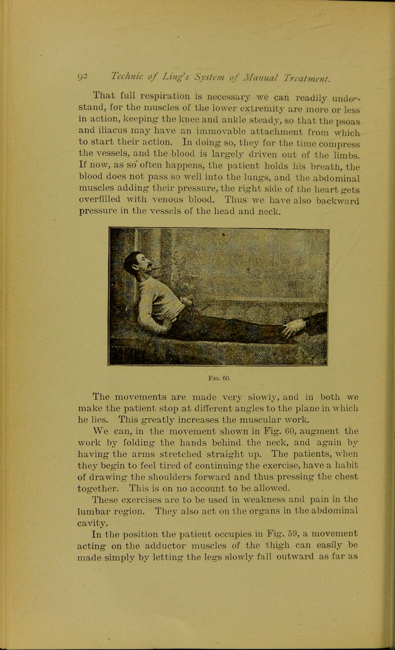 That full respiration is necessary wc can readilj^ under- stand, for the muscles of the lower extremitj^ are more or less in action, keeping- the knee and ankle steady, so that the psoas and iUacus may have an immovable attachment from which to start their action. In doing- so, they for the time compress the vessels, and the blood is largely driven out of the limbs. If now, as so' often happens, the patient holds his breath, the blood does not pass so well into the lungs, and the abdominal muscles adding their pressure, the right side of the heart gets overfilled with venous blood. Thus we have also backward pressure in the vessels of the head and neck. Fig. 60. The movements are made very slowly, and in both we make the patient stop at different angles to the plane in which he lies. This greatly increases the muscular work. We can, in the movement shown in Fig. 60, augment the work by folding the hands behind the neck, and again b^' having- the arms stretched straight up. The patients, when they begin to feel tired of continuing the exercise, have a habit of drawing the shoulders forward and thus pressing the chest together. This is on no account to be allowed. These exercises are to be used in weakness and pain in the lumbar region. They also act on the organs in the abdominal cavity. In the position the patient occupies in Fig. 59, a movement acting on the adductor muscles of the thigh can easily be made simply by letting the legs slowly fall outward as far as