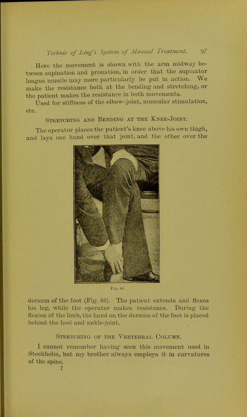 Here the movement is shown with the arm midway be- tween supination and pronation, in order that the supinator longus muscle may more particularly he put in action. We make the resistance both at the bending- and stretching, or the patient makes the resistance in both movements. Used for stiffness of the elbow-joint, muscular stimulation, etc. Stretching and Bending at the Knee-Joint. The operator places the patient's knee above his own thigh, and lays one hand over that joint, and the other over the Fig. dorsum of the foot (Fig. 66). The patient extends and flexes his leg, while the operator makes resistance. During the flexion of the limb, the hand on the dorsum of the foot is placed behind the heel and ankle-joint. Stretching of the Vertebral Column. I cannot remember having seen this movement used in Stockholm, but my brother always employs it in curvatures of the spine. r