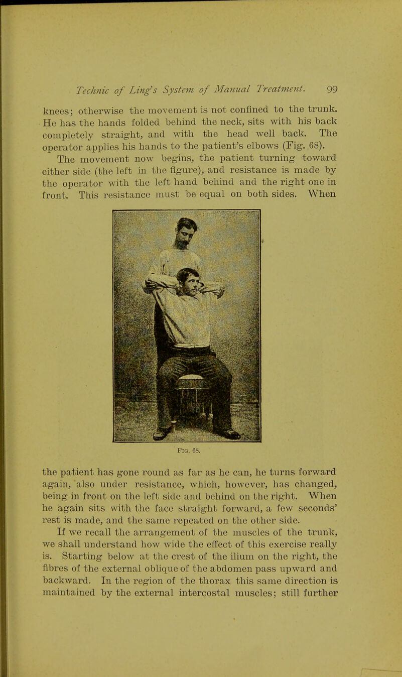 knees; otherwise the movement is not confined to the trunk. He has the hands folded behind the neck, sits with his back completelj^ straig'lit, and with the head well back. The operator applies his hands to the patient's elbows (Fig. 68). The movement now begins, the patient turning- toward either side (the left in the figure), and resistance is made by the operator with the left hand behind and the right one in front. This resistance must be equal on both sides. When the patient has gone round as far as he can, he turns forward again, also under resistance, which, however, has changed, being in front on the left side and behind on the right. When he iagain sits with the face straight forward, a few seconds' rest is made, and the same repeated on the other side. If we recall the arrangement of the muscles of the trunk, we shall understand how wide the effect of this exercise really is. Starting below at the crest of the ilium on the right, the fibres of the external oblique of the abdomen pass upward and backward. In the region of the thorax this same direction is maintained by the external intercostal muscles; still further