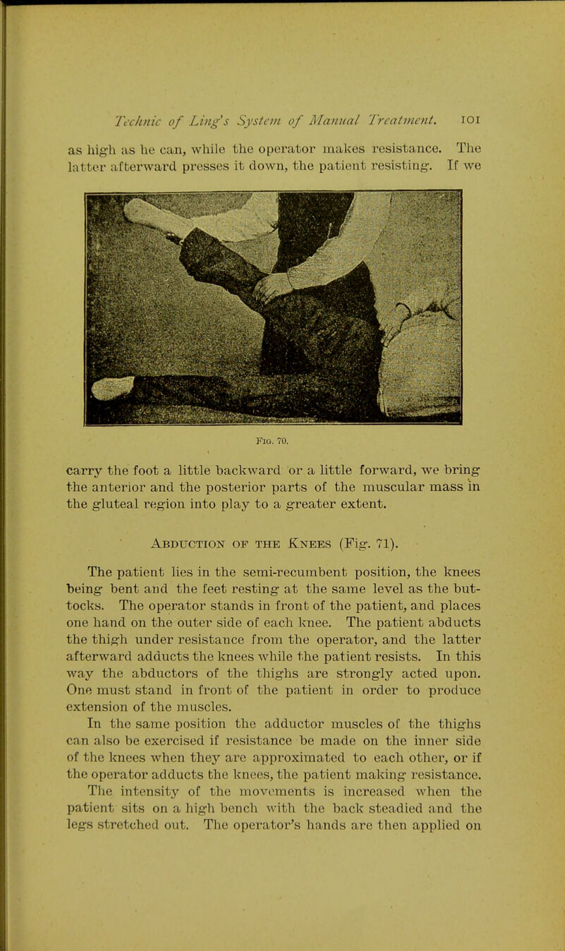 as high as he can, while the operator makes resistance. The latter afterward presses it down, the patient resisting. If we Fig. 70. carry the foot a little backward or a little forward, we bring the anterior and the posterior parts of the muscular mass in the gluteal region into play to a greater extent. Abduction of the Knees (Fig. 71). The patient lies in the semi-recumbent position, the knees being bent and the feet resting at the same level as the but- tocks. The operator stands in front of the patient, and places one hand on the outer side of each knee. The patient abducts the thigh under resistance from the operator, and the latter afterward adducts the knees while the patient resists. In this way the abductors of the thighs are strongly acted upon. One must stand in front of the patient in order to produce extension of the muscles. In the same position the adductor muscles of the thighs can also be exercised if resistance be made on the inner side of the knees when they are approximated to each other, or if the operator adducts the knees, the patient making resistance. The intensity of the movements is increased when the patient sits on a high bench with the back steadied and the legs stretched out. The operator's hands are then applied on