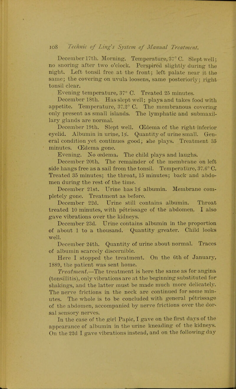 December 17th. Morning-, Temperature, 3T° C. Slept well; no snoring- after two o'clock. Perspired slightly during the night. Left tonsil free at the front; left palate near it the same; the covering- on uvula loosens, same posteriorly; right tonsil clear. Evening- temperature, 37° C. Treated 25 minutes. December 18th. Has slept well; plays and takes food with appetite. Temperature, 37.2° C. The membranous covering onty present as small islands. The lymphatic and submaxil- glands are normal. December 19th. Slept well. OEdema of the rig-ht inferior eyelid. Albumin in urine, 1^. Quantit}'- of urine small. Gen- eral condition yet continues g-ood; she plays. Treatment 35 minutes. OEdema g-one. Evening. No oedema. The child plays and laughs. December 20th. The remainder of the membrane on left side hangs free as a sail from the tonsil. Temperature, 37.6° C. Treated 35 minutes; the throat, 15 minutes; back and abdo- men during- the rest of the time. December 21st. Urine has 1^ albumin. Membrane com- pletely gone. Treatment as before. December 22d. Urine still contains albumin. Throat treated 10 minutes, with petrissage of the abdomen. I also g-ave vibrations over the kidneys. December 23d. Urine contains albumin in the proportion of about 1 to a thousand. Quantity'' greater. Child looks w^ell. December 24th. Quantit}' of urine about normal. Traces of albumin scarcely discernible. Here I stopped the treatment. On the 6th of Januarj^ 1889, the patient was sent home. Treatment.—The treatment is here the same as for angina (tonsillitis), only vibrations are at the beginning substituted for shakings, and the latter must be made much more delicately. The nerve frictions in the neck are continued for some min- utes. The whole is to be concluded with general petrissage of the abdomen, accompanied by nerve frictions over the dor- sal sensory nerves. In the case of the g-irl Papic, I g-ave on the first days of the appearance of albumin in the urine kneading of the kidneys. On the 22d I gave vibrations instead, and on the following day