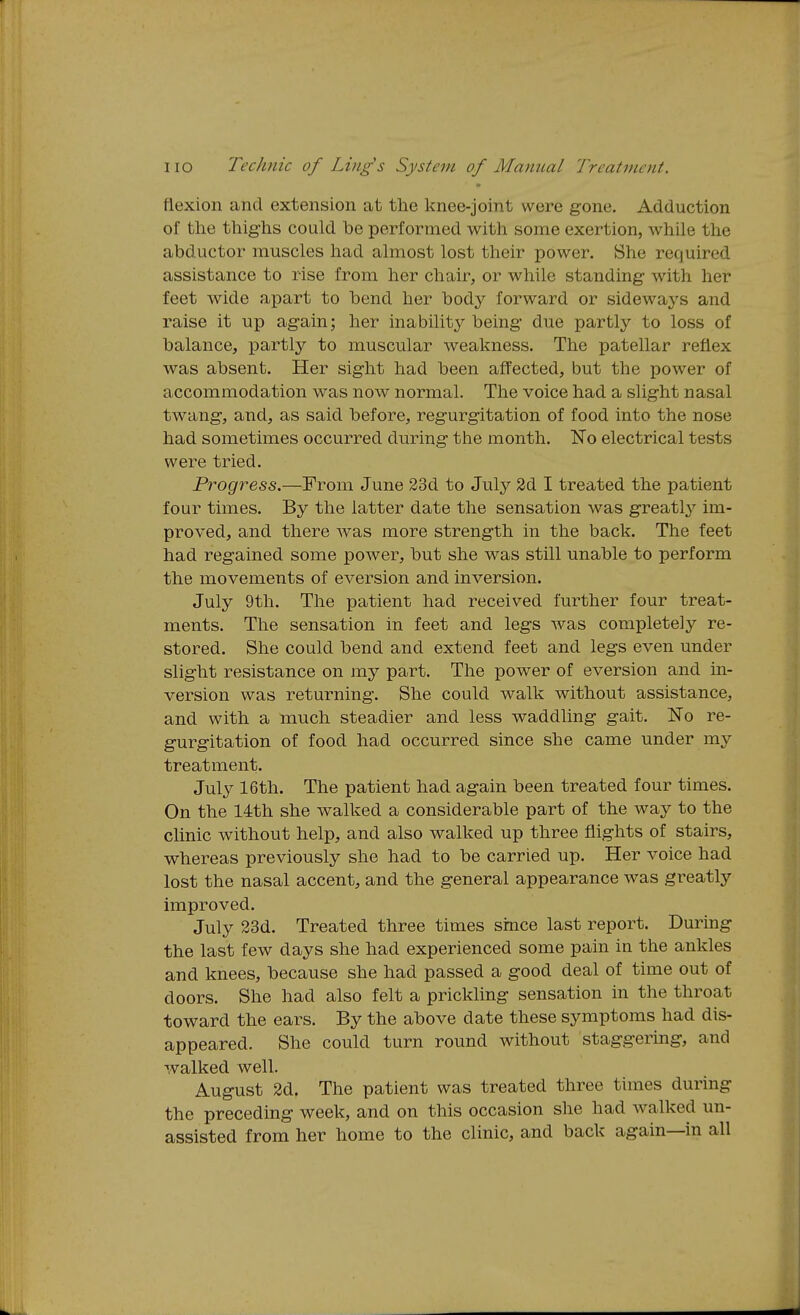 flexion and extension at the knee-joint were gone. Adduction of the thighs could be performed with some exertion, while the abductor muscles had almost lost their power. She required assistance to rise from her chair, or while standing with her feet wide apart to bend her body forward or sideways and raise it up again; her inabilit3^ being due partly to loss of balance, partly to muscular weakness. The patellar reflex was absent. Her sight had been affected, but the power of accommodation was now normal. The voice had a slight nasal twang, and, as said before, regurgitation of food into the nose had sometimes occurred during the month. No electrical tests were tried. Progress.—From June 23d to July 2d I treated the patient four times. By the latter date the sensation was greatl}'' im- proved, and there was more strength in the back. The feet had regained some power, but she was still unable to perform the movements of eversion and inversion. July 9th. The patient had received further four treat- ments. The sensation in feet and legs was completely re- stored. She could bend and extend feet and legs even under slight resistance on my part. The power of eversion and in- version was returning. She could walk without assistance, and with a much steadier and less waddling gait. No re- gurgitation of food had occurred since she came under my treatment. July 16th. The patient had again been treated four times. On the 14th she walked a considerable part of the way to the clinic without help, and also walked up three flights of stairs, whereas previously she had to be carried up. Her voice had lost the nasal accent, and the general appearance was greatly improved. July 23d. Treated three times smce last report. During the last few days she had experienced some pain in the ankles and knees, because she had passed a good deal of time out of doors. She had also felt a prickling sensation in the throat toward the ears. By the above date these symptoms had dis- appeared. She could turn round without staggering, and walked well. August 2d. The patient was treated three times during the preceding week, and on this occasion she had walked un- assisted from her home to the clinic, and back again—in all