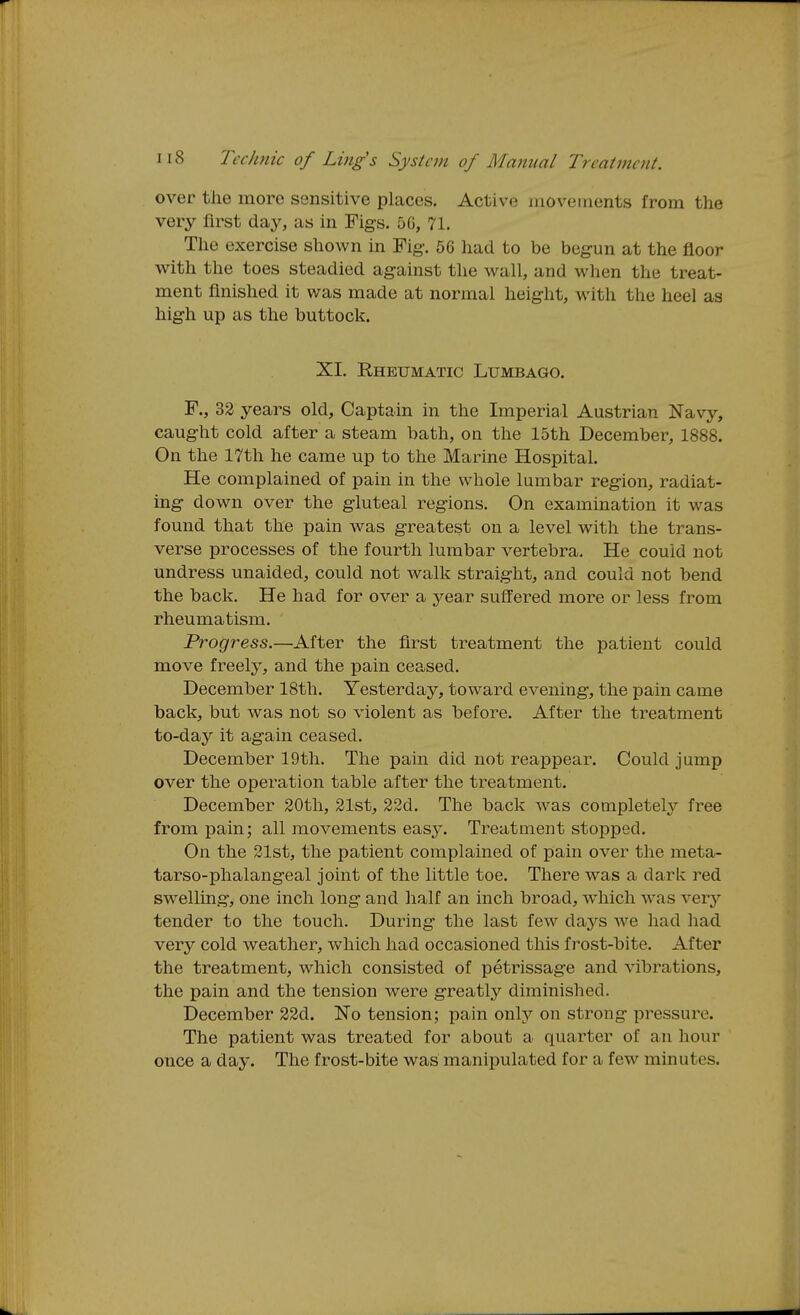 over the more sensitive places. Active niovetnents from the very first daj^ as in Figs. 5G, 71. The exercise shown in Fig-. 56 had to be begun at the floor with the toes steadied against tlie wall, and when the treat- ment finished it was made at normal height, with the heel as high up as the buttock. XI. Rheumatic Lumbago. F., 32 years old. Captain in the Imperial Austrian Navy, caught cold after a steam bath, on the 15th December, 1888. On the 17th he came up to the Marine Hospital. He complained of pain in the whole lumbar region, radiat- ing down over the gluteal regions. On examination it was found that the pain was greatest on a level with the trans- verse processes of the fourth lumbar vertebra. He could not undress unaided, could not walk straight, and could not bend the back. He had for over a year suffered more or less from rheumatism. Progress.—After the first treatment the patient could move freely, and the pain ceased. December 18th. Yesterday, toward evening, the pain came back, but was not so violent as before. After the treatment to-day it again ceased. December 19th. The pain did not reappear. Could jump over the operation table after the treatment. December 20th, 21st, 22d. The back was completelj^ free from pain; all movements easy. Treatment stopped. On the 21st, the patient complained of pain over the meta- tarso-phalangeal joint of the little toe. There was a dark red swelling, one inch long and half an inch broad, which was very tender to the touch. During the last few days we had had very cold weather, which had occasioned this frost-bite. After the treatment, which consisted of petrissage and vibrations, the pain and the tension were greatly diminished. December 22d. No tension; pain only on strong pressure. The patient was treated for about a quarter of an hour once a day. The frost-bite was manipulated for a few minutes.