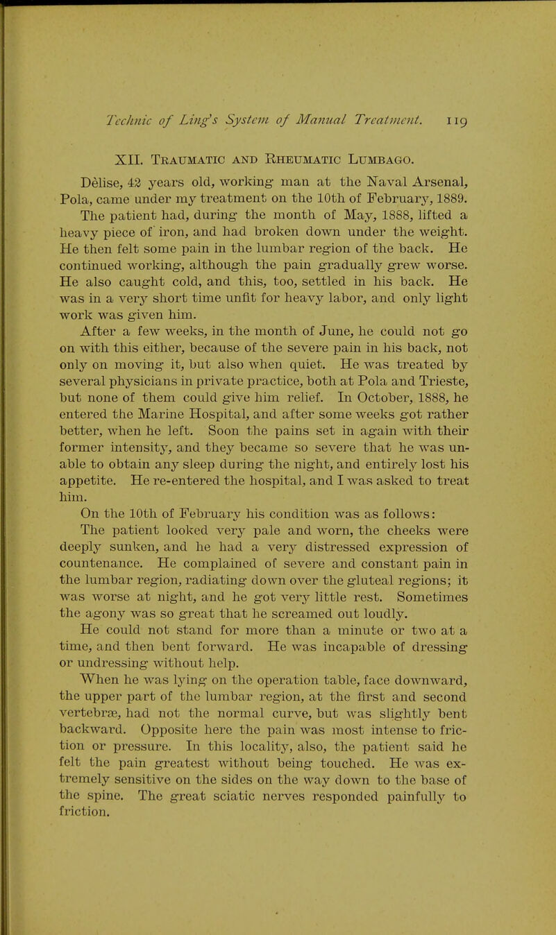 XII. Traumatic and Rheumatic Lumbago. Delise, 42 years old, working- man at the Naval Arsenal, Pola, came under my treatment on the 10th of February, 1889. The patient had, during- the month of May, 1888, lifted a heavy piece of iron, and had broken down under the weig-ht. He then felt some pain in the lumbar region of the back. He continued working, althoug-h the pain gradually grew worse. He also caught cold, and this, too, settled in his back. He was in a very short time unfit for heavy labor, and only lig'ht work was given him. After a few weeks, in the month of June, he could not g-o on with this either, because of the severe pain in his back, not only on moving- it, but also when quiet. He was treated by several physicians in private practice, both at Pola and Trieste, but none of them could g-ive him relief. In October, 1888, he entered the Marine Hospital, and after some weeks g-ot rather better, when he left. Soon the pains set in ag-ain with their former intensity, and they became so severe that he was un- able to obtain any sleep during the night, and entirely lost his appetite. He re-entered the hospital, and I was asked to treat him. On the 10th of February his condition was as follows: The patient looked very pale and worn, the cheeks were deeply sunken, and he had a very distressed expression of countenance. He complained of severe and constant pain in the lumbar region, radiating down over the gluteal regions; it was worse at night, and he got verj^ little rest. Sometimes the agony was so great that he screamed out loudly. He could not stand for more than a minute or two at a time, and then bent forward. He was incapable of dressing or undressing without help. When he was Ijang on the operation table, face downward, the upper part of the lumbar region, at the first and second vertebrae, had not the normal curve, but was slightly bent backward. Opposite here the pain was most intense to fric- tion or pressure. In this locality, also, the patient said he felt the pain greatest without being touched. He Avas ex- tremely sensitive on the sides on the way down to the base of the spine. The great sciatic nerves responded painfully to friction.