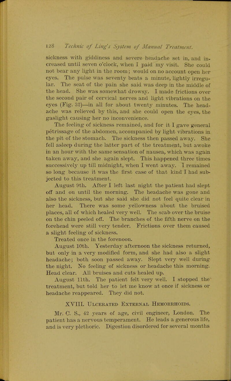 sickness with giddiness and severe headache set in, and in- creased until seven o'clocl^;, wlien I paid my visit. She could not bear any hght in the room; would on no account open her eyes. The pulse was seventy heats a minute, lightly irregu- lar. The seat of the pain she said was deep in the middle of the head. She was somewhat drowsy. I made frictions over the second pair of cervical nerves and light vibrations on the eyes (Fig. 33)—in all for about twenty minutes. The head- ache was relieved by this, and she could open the ej^es, the gaslight causing her no inconvenience. The feeling of sickness remained, and for it I gave general petrissage of the abdomen, accompanied by light vibrations in the pit of the stomach. The sickness then passed away. She fell asleep during the latter part of the treatment, but awoke in an hour with the same sensation of nausea, which was again taken away, and she again slept. This happened three times successively up till midnight, when I went away. I remained so long because it was the first case of that kind I had sub- jected to this treatment. August 9th. After I left last night the patient had slept off and ou until the morning. The headache was gone and also the sickness, but she said she did not feel quite clear in her head. There was some yellowness about the bruised places, all of which healed very well. The scab over the bruise on the chin peeled off. The branches of the fifth nerve on the forehead were still very tender. Frictions over them caused a slight feeling of sickness. Treated once in the forenoon. August 10th. Yesterday afternoon the sickness returned, but only in a very modified form, and she had also a slight headache; both soon passed away. Slept very well during the night. No feeling of sickness or headache this morning. Head clear. All bruises and cuts healed up. August 11th. The patient felt very well. I stopped the treatment, but told her to let me know at once if sickness or headache reappeared. They did not. XVIII. Ulcerated External Hemorrhoids. Mr. C. S., 42 years of age, civil engineer, London. The patient has a nervous temperament. He leads a generous life, and is very plethoric. Digestion disordered for several months