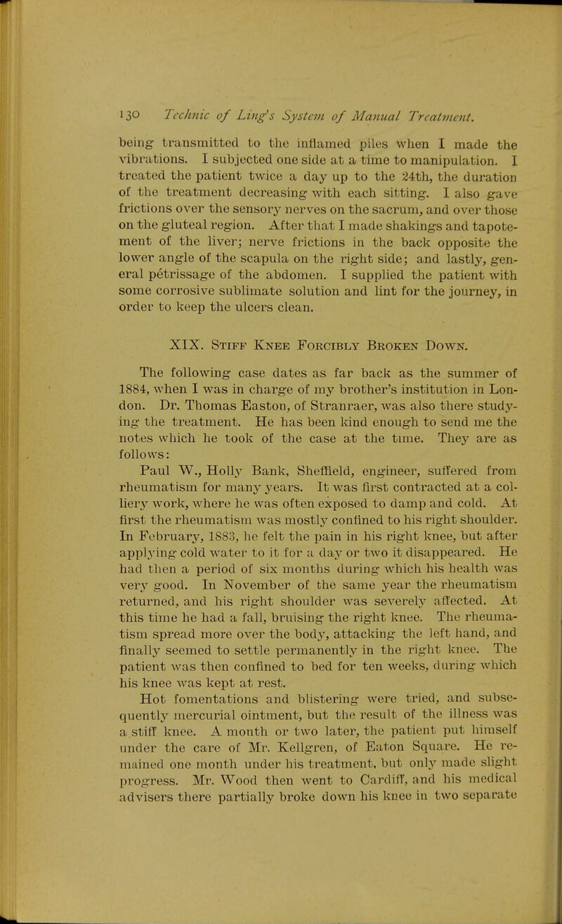 being- transmitted to the inflamed piles When I made the A'ibrations. I sub jected one side at a time to manipulation. I treated the patient twice a day up to the 24th, the duration of the treatment decreasing with each sitting-. I also gave frictions over the sensory nerves on the sacrum, and over those on the g-luteal region. After that I made shakings and tapote- ment of the liver; nerve frictions in the back opposite the lower ang-le of the scapula on the right side; and lastly, g-en- eral petrissage of the abdomen. I supplied the patient with some corrosive sublimate solution and lint for the journey, in order to keep the ulcers clean. XIX. Stiff Knee Forcibly Broken Down. The following- case dates as far back as the summer of 1884, when I was in charg-e of my brother's institution in Lon- don. Dr. Thomas Easton, of Stranraer, was also there stud3^- ing- the treatment. He has been kind enough to send me the notes which he took of the case at the time. They are as follows: Paul W., H0II3' Bank, Sheffield, engineer, suffered from rheumatism for many years. It was first contracted at a col- liery work, where he was often exposed to damp and cold. At first the rheumatism was mostly confined to his right shoulder. In February, 1883, he felt the pain in his right knee, but after applying- cold water to it for a day or two it disappeared. He had then a period of six months during which his health was verj' good. In November of the same year the rheumatism returned, and his right shoulder was severely aft'ected. At this time he had a fall, bruising the right knee. The rheuma- tism spread more over the body, attacking the left hand, and finally seemed to settle permanently in the right knee. The patient was then confined to bed for ten weeks, during which his knee was kept at rest. Hot fomentations and blistering were tried, and subse- quently mercurial ointment, but the result of the illness was a stiff knee. A month or two later, the patient put liiraself under the care of Mr. Kellgren, of Eaton Square. He re- mained one month under his treatment, but only made slight progress. Mr. Wood then went to Cardiff, and his medical advisers there partially broke down his knee in two separate