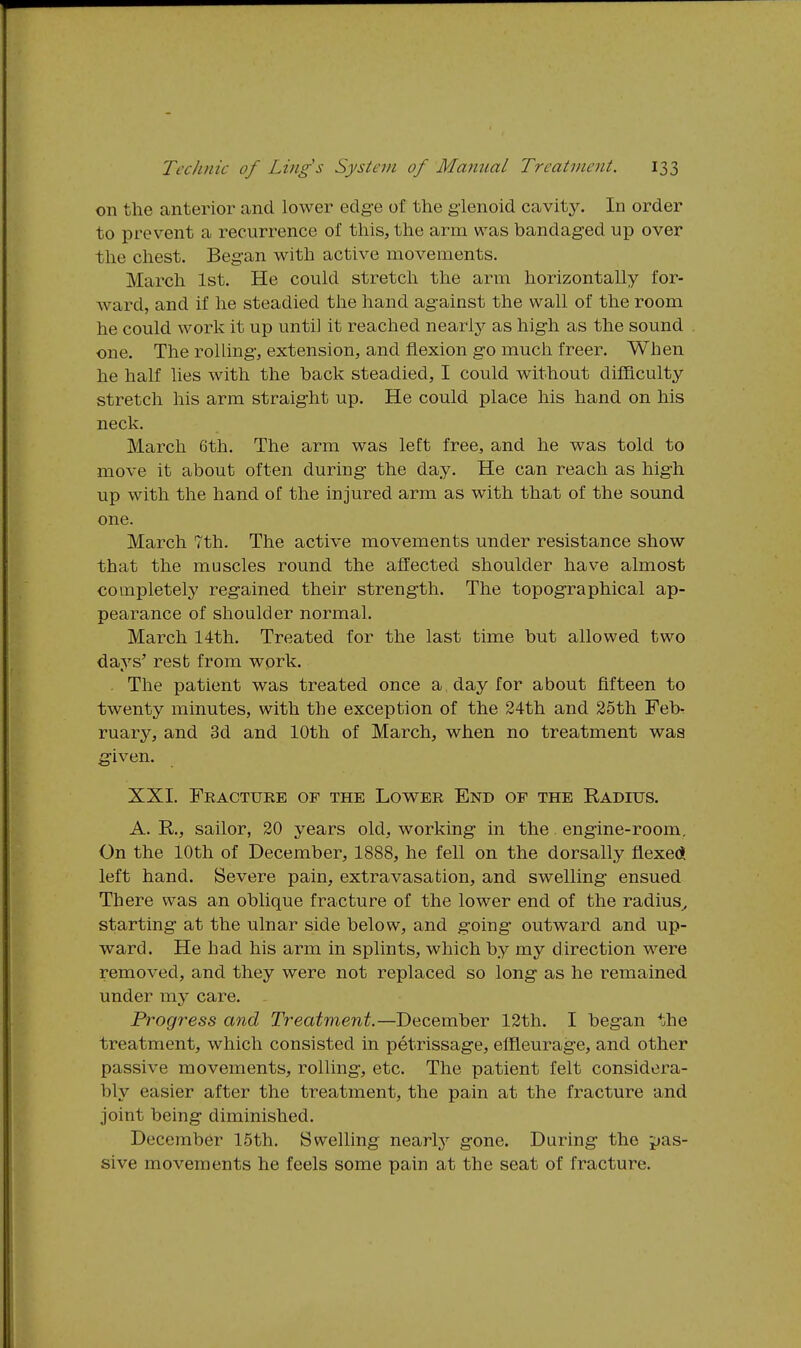 on the anterior and lower edg-e of the glenoid cavity. In order to prevent a recurrence of this, the arm was bandaged up over the chest. Began with active movements. March 1st. He could stretch the arm horizontally for- ward, and if he steadied the hand against the wall of the room he could work it up until it reached nearly as high as the sound one. The rolUng, extension, and flexion go much freer. When he half lies with the back steadied, I could without difficulty stretch his arm straight up. He could place his hand on his neck. March 6th. The arm was left free, and he was told to move it about often during the day. He can reach as high up with the hand of the injured arm as with that of the sound one. March 7th. The active movements under resistance show that the muscles round the affected shoulder have almost completely regained their strength. The topographical ap- pearance of shoulder normal. March 14th. Treated for the last time but allowed two days' rest from work. The patient was treated once a day for about fifteen to twenty minutes, with the exception of the 24th and 25th Feb. ruary, and 3d and 10th of March, when no treatment was given. XXI. Fracture of the Lower End of the Radius. A. R., sailor, 20 years old, working- in the engine-room. On the 10th of December, 1888, he fell on the dorsally flexeci left hand. Severe pain, extravasation, and swelling- ensued There was an oblique fracture of the lower end of the radius^ starting at the ulnar side below, and g-oing outward and up- ward. He had his arm in splints, which by my direction were removed, and they were not replaced so long as he remained under my care. Progress and Treatment.—December 12th. I began the treatment, which consisted in petrissage, elfleurage, and other passive movements, rolling, etc. The patient felt considera- bly easier after the treatment, the pain at the fracture and joint being- diminished. December 15th. Swelling nearlj' gone. During- the pas- sive movements he feels some pain at the seat of fracture.
