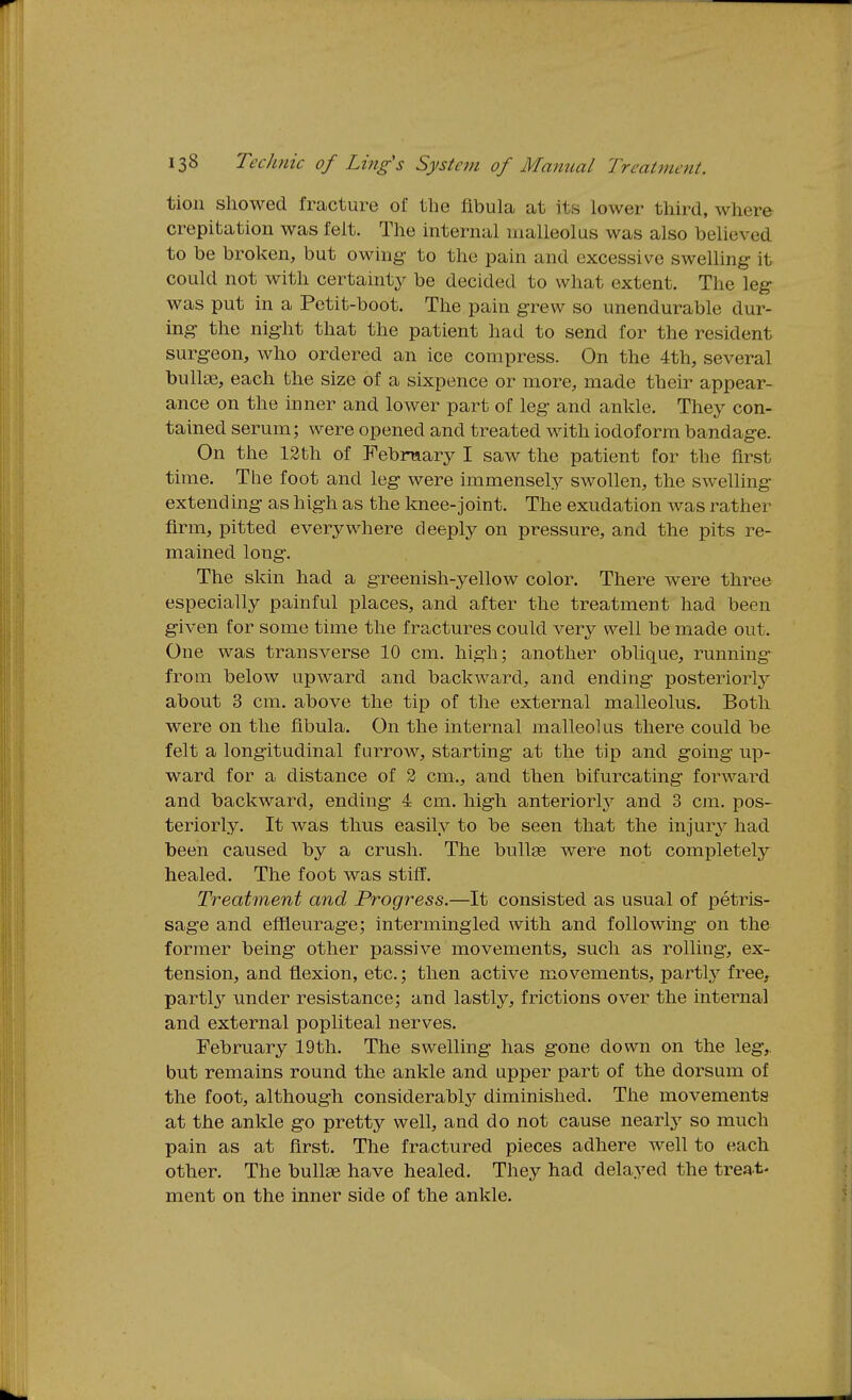 tioii showed fracture of the fibula at its lower third, where crepitation was felt. The internal malleolus was also believed to be broken, but owing- to the pain and excessive swelling- it could not with certaintj^ be decided to what extent. The leg was put in a Petit-boot. The pain grew so unendurable dur- ing the night that the patient had to send for the resident surgeon, who ordered an ice compress. On the 4th, several bullae, each the size of a sixpence or more, made their appear- ance on the inner and lower part of leg and ankle. They con- tained serum; were opened and treated with iodoform bandage. On the 13 th of Febnaary I saw the patient for the first time. Tlie foot and leg were immensely swollen, the swelling extending as high as the knee-joint. The exudation was rather firm, pitted everywhere deeply on pressure, and the pits re- mained long-. The skin had a greenish-yellow color. There were three especially painful places, and after the treatment had been given for some time the fractures could very well be made out. One was transverse 10 cm. high; another oblique, running from below upward and backward, and ending posteriorly about 3 cm. above the tip of the external malleolus. Both were on the fibula. On the internal malleolus there could be felt a longitudinal furrow, starting at the tip and going up- ward for a distance of 2 cm., and then bifurcating forward and backward, ending- 4 cm. high anteriorly' and 3 cm. pos- teriorly. It was thus easily to be seen that the injury had been caused by a crush. The bullse were not completely healed. The foot was stiff. Treatment and Progress.—It consisted as usual of petris- sage and effieurage; intermingled with and following- on the former being other passive movements, such as rolling, ex- tension, and flexion, etc.; then active movements, partly^ free, partl^'^ under resistance; and lastly, frictions over the internal and external popliteal nerves. February 19th. The swelling has gone down on the leg,, but remains round the ankle and upper part of the dorsum of the foot, although considerably diminished. The movements at the ankle go pretty well, and do not cause nearly^ so much pain as at first. The fractured pieces adhere well to each other. The bullae have healed. They had delayed the treat- ment on the inner side of the ankle.
