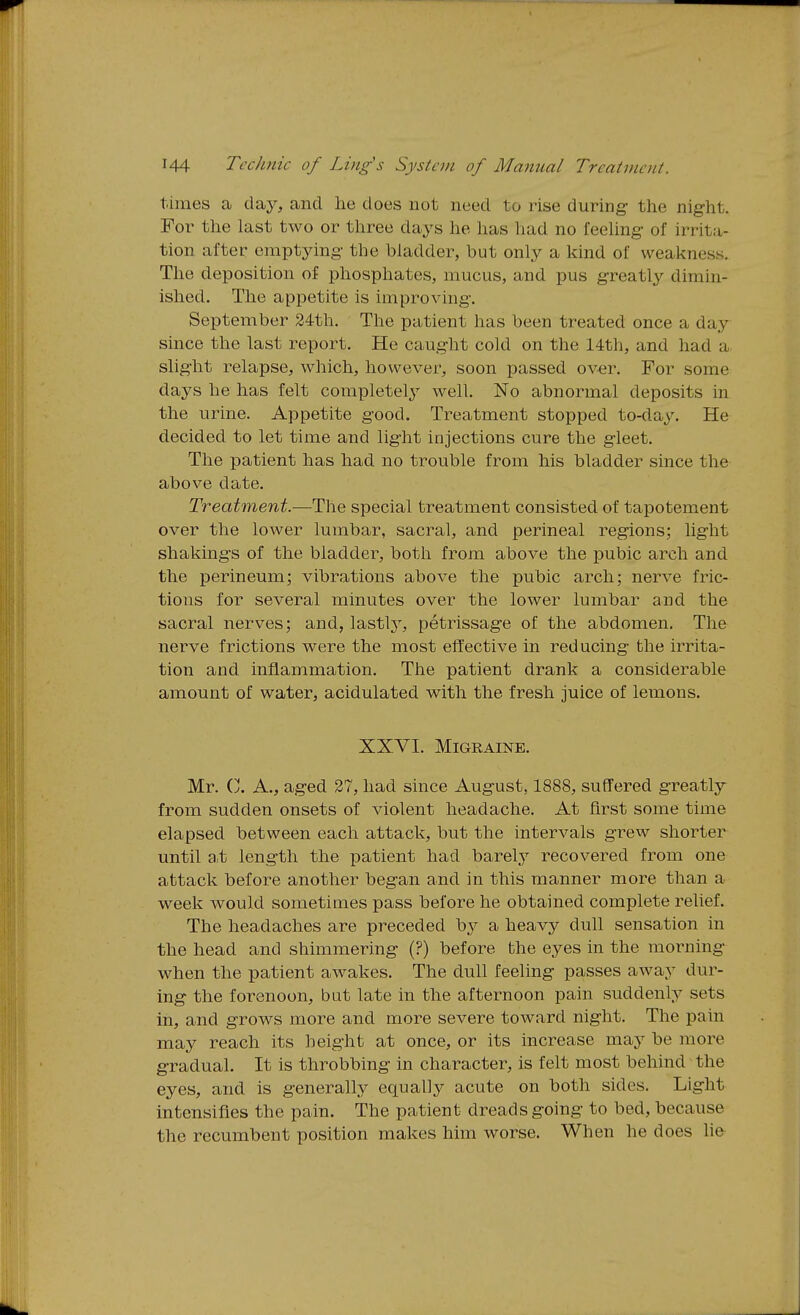 times a day, and he does not need to rise during- the night. For the last two or three days he has had no feehng of irrita- tion after emptying- the bladder, but only a kind of weakness. The deposition of phosphates, mucus, and pus greatly dimin- ished. The appetite is improving. September 24th. The patient has been treated once a day since the last report. He caught cold on the 14th, and had a slight relapse, which, however, soon passed ov-er. For some days he has felt completelj^ well. No abnormal deposits in the urine. Appetite good. Treatment stopped to-day. He decided to let time and lig-ht injections cure the gleet. The patient has had no trouble from his bladder since the above date. Treatment.—The special treatment consisted of tapotement over the lower lumbar, sacral, and perineal regions; lig-ht shakings of the bladder, both from above the pubic arch and the perineum; vibrations above the pubic arch; nerve fric- tions for several minutes over the lower lumbar and the sacral nerves; and, lastlj^ petrissage of the abdomen. The nerve frictions were the most effective in reducing the irrita- tion and inflammation. The patient drank a considerable amount of water, acidulated with the fresh juice of lemons. XXVI. Migraine. Mr. Vj. a., aged 37, had since August, 1888, suffered greatly from sudden onsets of violent headache. At first some time elapsed between each attack, but the intervals grew shorter until a,t length the patient had barelj^ recovered from one attack before another began and in this manner more than a week would sometimes pass before he obtained complete relief. The headaches are preceded bj^ a heavy dull sensation in the head and shimmering (?) before the eyes in the morning- when the patient awakes. The dull feeling passes away dur- ing the forenoon, but late in the afternoon pain suddenly sets in, and grows more and more severe toward night. The pain may reach its height at once, or its increase may be more g-radual. It is throbbing in character, is felt most behind the eyes, and is generally equally acute on both sides. Light intensifies the pain. The patient dreads going to bed, because the recumbent position makes him worse. When he does lie-