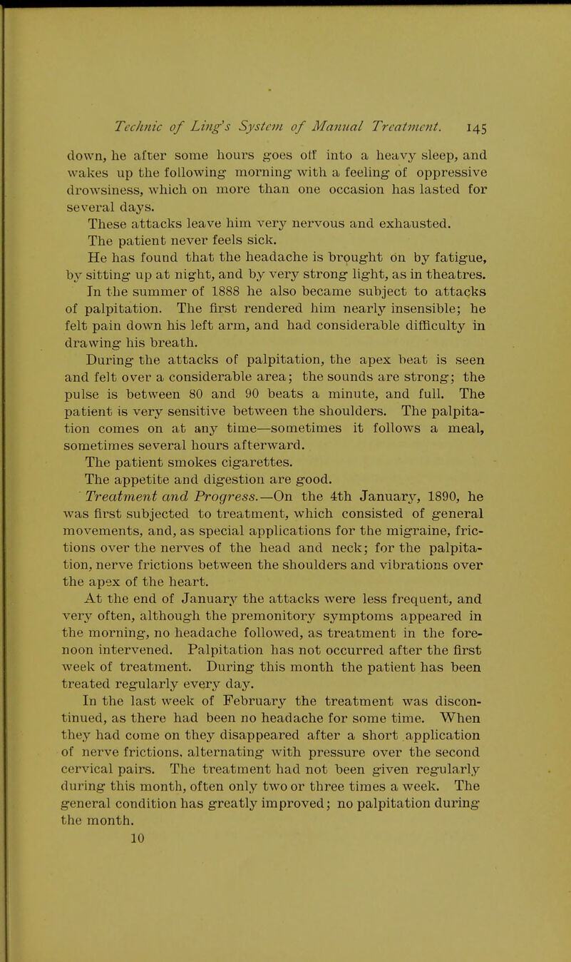 down, he after some hours g-oes ott into a heavy sleep, and wakes up the following- morning- with a feeling of oppressive drowsiness, which on more than one occasion has lasted for several days. These attacks leave him very nervous and exhausted. The patient never feels sick. He has found that the headache is brought on by fatigue, by sitting up at night, and by very strong light, as in theatres. In the summer of 1888 he also became subject to attacks of palpitation. The first rendered him nearly insensible; he felt pain down his left arm, and had considerable difficulty in drawing his breath. During the attacks of palpitation, the apex beat is seen and felt over a considerable area; the sounds are strong; the pulse is between 80 and 90 beats a minute, and full. The patient is very sensitive between the shoulders. The palpita- tion comes on at any time—sometimes it follows a meal, sometimes several hours afterward. The patient smokes cigarettes. The appetite and digestion are good. Treatment and Progress.—On the 4th January, 1890, he was first subjected to treatment, which consisted of general movements, and, as special applications for the migraine, fric- tions over the nerves of the head and neck; for the palpita- tion, nerve frictions between the shoulders and vibrations over the apex of the heart. At the end of January the attacks were less frequent, and very often, although the premonitory symptoms appeared in the morning, no headache followed, as treatment in the fore- noon intervened. Palpitation has not occurred after the first week of treatment. During this month the patient has been treated regularly every day. In the last week of February the treatment was discon- tinued, as there had been no headache for some time. When they had come on they disappeared after a short application of nerve frictions, alternating with pressure over the second cervical pairs. The treatment had not been given regularly during this month, often only two or three times a week. The general condition has greatly improved; no palpitation during the month. 10