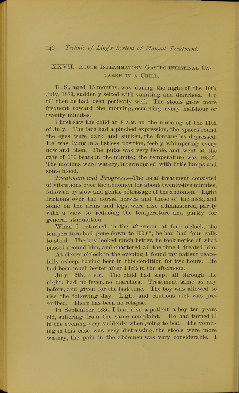 XXVII. Acute Inflammatory Gastro-intestinal Ca- tarrh IN A Child. H. S., aged 15 months, was during- the night of the 10th July, 1889, suddenly seized with vomiting and diarrhoea. Up till then he had been perfectly well. The stools grew more frequent toward the morning, occurring every half-hour or twenty minutes. I first saw the child at 8 a.m. on the morning of the 11th of July. The face had a pinched expression, the spaces round the eyes were dark and sunken, the fontanelles depressed. He was lying in a listless position, feebly whimpering every now and then. The pulse was very feeble, and went at the rate of 170 beats in the minute; the temperature was 102.2°. The motions were watery, intermingled with little lumps and some blood. Treatment and Progress.—The local treatment consisted of vibrations over the abdomen for about twenty-five minutes, followed by slow and gentle petrissage of the abdomen. Light frictions over the dorsal nerves and those of the neck, and some on the arms and legs, were also administered, partly with a view to reducing the temperature and partlj'' for general stimulation. When I returned in the afternoon at four o'clock, the temperature had gone down to 100.6°; he had had four calls to stool. The boy looked much better, he took notice of what passed around him, and chattered all the time I treated him. At eleven o'clock in the evening I found my patient peace- fully asleep, having been in this condition for two hours. He had been much better after I left in the afternoon. July 12th, 4 p.m. The child had slept all through the night; had no fever, no diarrhoea. Treatment same as day before, and given for the last time. The boy was allowed to rise the following day. Light and cautious diet was pre- scribed. There has been no relapse. In September, 1886, I had also a patient, a boy ten years old, suffering from the same complaint. He had turned ill in the evening very suddenly when going to bed. The vomit- ing in this case was very distressing, the stools were more watery, the pain in the abdomen was very considerable. I