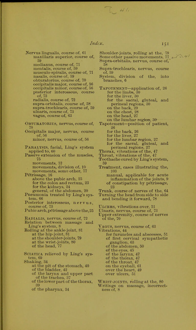 Jfervus lingualis, course of, 61 luaxillaris superior, course of, 59 medianus, course of, 71 luentalis, course of, 59 musculo-spiralis, course of, 71 nasalis, course of, 59 obturatorius, course of, 70 occipitalis major, course of, 56 occipitalis minor, course of, 56 j)Osterior interosseus, course of, 73 radialis, course of, 72 supra-orbitalis, course of, 58 supra-trochlearis, course of, 59 ulnaris, course of, 73 vagus, course of, 63 ■Obturatorius, nervus, course of, 70 Occipitalis major, uervus, course of, 56 minor, nervus, course of, 56 Paralysis, facial. Ling's system applied to, 60 Passive extension of the muscles, 75 movements, 12 movements, division of, 10 movements, some other, 77 Petrissage, 16 above the pubic arch, 25 for the colon and rectum, 23 for the kidneys, 24 general, of the abdomen, 20 Pneumonia treated by Ling's sys- tem, 66 Posterior interosseus, nervus, course of, 73 Pubic arch, petrissage above the, 25 Radialis, nervus, course of, 72 Relation between massage and Ling's system, 8 Rolling at the ankle-joint, 81 at the hip-joint, 81 at the shoulder-joints, 79 at the wrist-joints, 80 of the head, 77 Sciatica relieved by Ling's sys- tem, 69 Shaking, 34 at the pit of the stomach, 40 of the bladder, 42 of the larynx and upper part of the trachea, 37 of the lower part of the thorax, 39 ex. 151 Shoulder-joints, rolling at the, 79 Some other passive movements, 77 Supra-orbitalis, nei'vus, course of/ 58 Supra-trochlearis, nervus, course of, 59 System, division of the, into branches, 6 Tapotement—application of, 26 for the limbs, 30 for the liver, 30 for the sacral, gluteal, and perineal regions, 30 on the back, 29 on the chest, 28 on the head, 27 on the lumbar region, 30 Tapotement—position of patient, 26 for the back, 26 for the liver, 27 for the lumbar region, 27 for the sacral, gluteal, and perineal regions, 27 Thorax, vibrations of the, 47 Throat, vibrations of the, 47 Toothache cured by Ling's system, 59 Treatment, cases illustrating the, 103 manual, applicable for acute inflammation of the joints, 9 of constipation by petrissage, 23 Trunk, course of nerves of the, 64 Turning the head from side to side and bending it forward, 78 Ulcers, vibrations over, 51 Ulnaris, nervus, course of, 73 Upper extremity, course of nerves of the, 70 Vagus, nervus, course of, 63 Vibrations, 44 for furuncles and abscesses, 51 of first cervical sympathetic ganglion, 63 of the abdomen, 50 of the eyes, 45 of the larynx, 47 of the thorax, 47 of the throat, 47 on the eyeball, 61 over the heart, 49 over ulcers, 51 Wrist-.toints, rolling at the, 80 Writings on massage, incorrect-