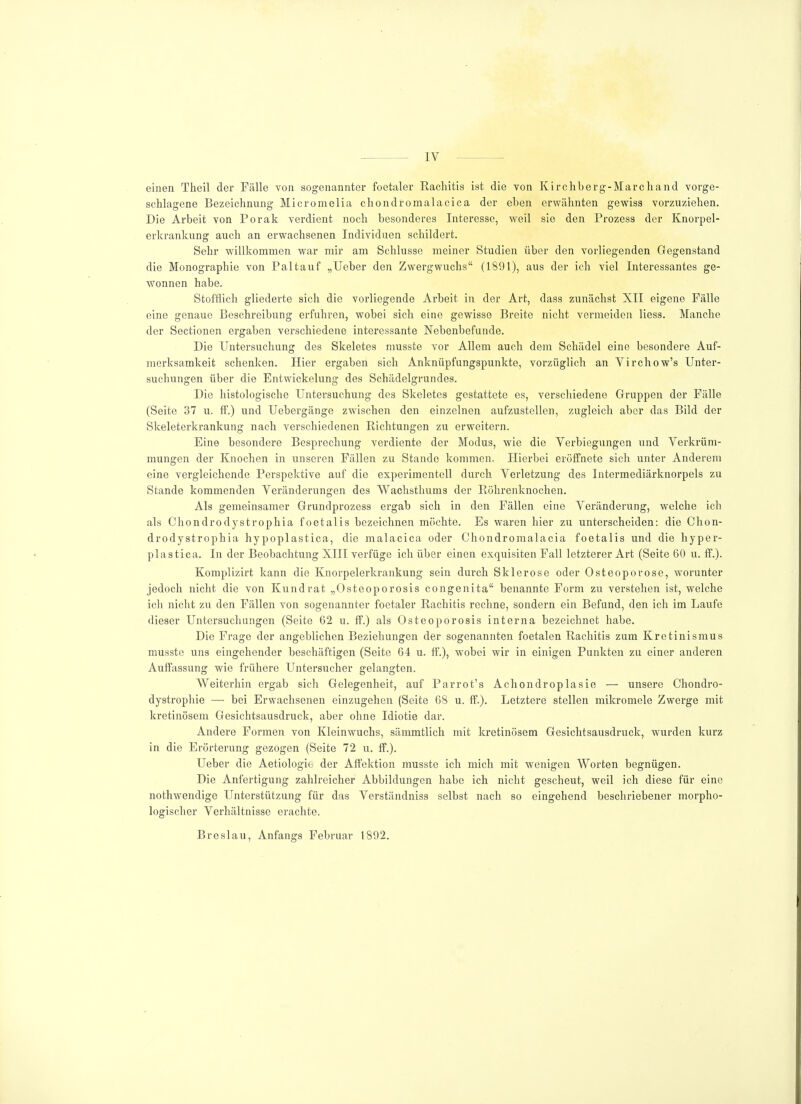 IV einen Theil der Fälle von sogenannter foetaler Rachitis ist die von Kirchberg-Marchand vorge- schlagene Bezeichnung Micromelia chondromalacica der eben erwähnten gewiss vorzuziehen. Die Arbeit von Porak verdient noch besonderes Interesse, weil sie den Prozess der Knorpel- erkrankung auch an erwachsenen Individuen schildert. Sehr willkommen war mir am Schlüsse meiner Studien über den vorliegenden Gegenstand die Monographie von Paltauf „Ueber den Zwergwuchs (1891), aus der ich viel Interessantes ge- wonnen habe. Stofflich gliederte sich die vorliegende Arbeit in der Art, dass zunächst XII eigene Fälle eine genaue Beschreibung erfuhren, wobei sich eine gewisse Breite nicht vermeiden Hess. Manche der Sectionen ergaben verschiedene interessante Nebenbefunde. Die Untersuchung des Skeletes musste vor Allem auch dem Schädel eine besondere Auf- merksamkeit schenken. Hier ergaben sich Anknüpfungspunkte, vorzüglich an Virchow's Unter- suchungen über die Entwickelung des Schädelgrundes. Die histologische Untersuchung des Skeletes gestattete es, verschiedene Gruppen der Fälle (Seite 37 u. ff.) und Uebergänge zwischen den einzelnen aufzustellen, zugleich aber das Bild der Skeleterkrankung nach verschiedenen Richtungen zu erweitern. Eine besondere Besprechung verdiente der Modus, wie die Verbiegungen und Verkrüm- mungen der Knochen in unseren Fällen zu Stande kommen. Hierbei eröffnete sich unter Anderem eine vergleichende Perspektive auf die experimentell durch Verletzung des Intermediärknorpels zu Stande kommenden Veränderungen des Wachsthums der Röhrenknochen. Als gemeinsamer Grundprozess ergab sich in den Fällen eine Veränderung, welche ich als Chondrodystrophia foetalis bezeichnen möchte. Es waren hier zu unterscheiden: die Chon- drodystrophia hypoplastica, die malacica oder Chondromalacia foetalis und die hyper- plastica. In der Beobachtung XIII verfüge ich über einen exquisiten Fall letzterer Art (Seite 60 u. ff.). Komplizirt kann die Knorpelerkrankung sein durch Sklerose oder Osteoporose, worunter jedoch nicht die von Kundrat „Osteoporosis congenita benannte Form zu verstehen ist, welche ich nicht zu den Fällen von sogenannter foetaler Rachitis rechne, sondern ein Befund, den ich im Laufe dieser Untersuchungen (Seite 62 u. ff.) als Osteoporosis interna bezeichnet habe. Die Frage der angeblichen Beziehungen der sogenannten foetalen Rachitis zum Kretinismus musste uns eingehender beschäftigen (Seite 64 u. ff.), wobei wir in einigen Punkten zu einer anderen Auffassung wie frühere Untersucher gelangten. Weiterhin ergab sich Gelegenheit, auf Parrot's Achondroplasie — unsere Chondro- dystrophie — bei Erwachsenen einzugehen (Seite 68 u. ff.). Letztere stellen mikromele Zwerge mit kretinösem Gesichtsausdruck, aber ohne Idiotie dar. Andere Formen von Kleinwuchs, sämmtlich mit kretinösem Gesichtsausdruck, wurden kurz in die Erörterung gezogen (Seite 72 u. ff.). Ueber die Aetiologie der Affektion musste ich mich mit wenigen Worten begnügen. Die Anfertigung zahlreicher Abbildungen habe ich nicht gescheut, weil ich diese für eine nothwendige Unterstützung für das Verständniss selbst nach so eingehend beschriebener morpho- logischer Verhältnisse erachte. Breslau, Anfangs Februar 1892.