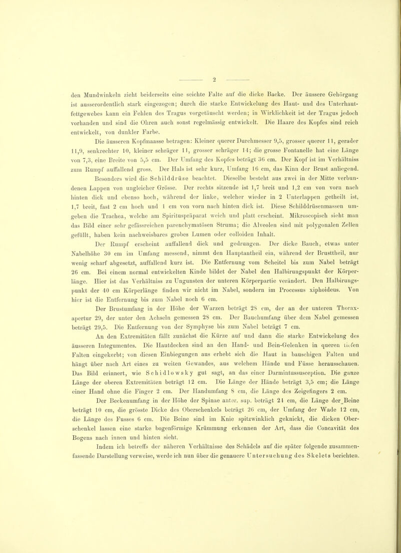 den Mundwinkeln zieht beiderseits eine seichte Falte auf die dicke Backe. Der äussere Gehörgang ist ausserordentlich stark eingezogen; durch die starke Entwickelung des Haut- und des Unterhaut- fettgewebes kann ein Fehlen des Tragus vorgetäuscht werden; in Wirklichkeit ist der Tragus jedoch vorhanden und sind die Ohren auch sonst regelmässig entwickelt. Die Haare des Kopfes sind reich entwickelt, von dunkler Farbe. Die äusseren Kopfmaasse betragen: Kleiner querer Durchmesser 9,5, grosser querer 11, gerader 11,9, senkrechter 10, kleiner schräger 11, grosser schräger 14; die grosse Fontanelle hat eine Länge von 7,3, eine Breite von 5,5 cm. Der Umfang des Kopfes beträgt 36 cm. Der Kopf ist im Yerhältniss zum Rumpf auffallend gross. Der Hals ist sehr kurz, Umfang 16 cm, das Kinn der Brust anliegend. Besonders wird die Schilddrüse beachtet. Dieselbe besteht aus zwei in der Mitte verbun- denen Lappen von ungleicher Grösse. Der rechts sitzende ist 1,7 breit und 1,2 cm von vorn nach hinten dick und ebenso hoch, während der linke, welcher wieder in 2 Unterlappen getheilt ist, 1,7 breit, fast 2 cm hoch und 1 cm von vorn nach hinten dick ist. Diese Schilddrüsenmassen um- geben die Trachea, welche am Spirituspräparat weich und platt erscheint. Mikroscopisch sieht man das Bild einer sehr gefässreichen parenchymatösen Struma; die Alveolen sind mit polygonalen Zellen gefüllt, haben kein nachweisbares grobes Lumen oder colloiden Inhalt. Der Rumpf erscheint auffallend dick und gedrungen. Der dicke Bauch, etwas unter Nabelhöhe 30 cm im Umfang messend, nimmt den Hauptantheil ein, während der Brusttheil, nur wenig scharf abgesetzt, auffallend kurz ist. Die Entfernung vom Scheitel bis zum Nabel beträgt 26 cm. Bei einem normal entwickelten Kinde bildet der Nabel den Halbirungspunkt der Körper- länge. Hier ist das Yerhältniss zu Ungunsten der unteren Körperpartie verändert. Den Halbirungs- punkt der 40 cm Körperlänge finden wir nicht im Nabel, sondern im Processus xiphoideus. Von hier ist die Entfernung bis zum Nabel noch 6 cm. Der Brustumfang in der Höhe der Warzen beträgt 28 cm, der an der unteren Thorax- apertur 29, der unter den Achseln gemessen 28 cm. Der Bauchumfang über dem Nabel gemessen beträgt 29,5. Die Entfernung von der Symphyse bis zum Nabel beträgt 7 cm. An den Extremitäten fällt zunächst die Kürze auf und dann die starke Entwickelung des äusseren Integumentes. Die Hautdecken sind an den Hand- und Bein-Gelenken in queren tiefen Falten eingekerbt; von diesen Einbiegungen aus erhebt sich die Haut in bauschigen Falten und hängt über nach Art eines zu weiten Gewandes, aus welchem Hände und Füsse herausschauen. Das Bild erinnert, wie Schidlowsky gut sagt, an das einer Darmintussusception. Die ganze Länge der oberen Extremitäten beträgt 12 cm. Die Länge der Hände beträgt 3,5 cm; die Länge einer Hand ohne die Finger 2 cm. Der Handumfang 8 cm, die Länge des Zeigefingers 2 cm. Der Beckenumfang in der Höhe der Spinae anter. sup. beträgt 24 cm, die Länge der Beine beträgt 10 cm, die grösste Dicke des Oberschenkels beträgt 26 cm, der Umfang der Wade 12 cm, die Länge des Fusses 6 cm. Die Beine sind im Knie spitzwinklich geknickt, die dicken Ober- schenkel lassen eine starke bogenförmige Krümmung erkennen der Art, dass die Concavität des Bogens nach innen und hinten sieht. Indem ich betreffs der näheren Verhältnisse des Schädels auf die später folgende zusammen- fassende Darstellung verweise, werde ich nun über die genauere Untersuchung des Skelets berichten.