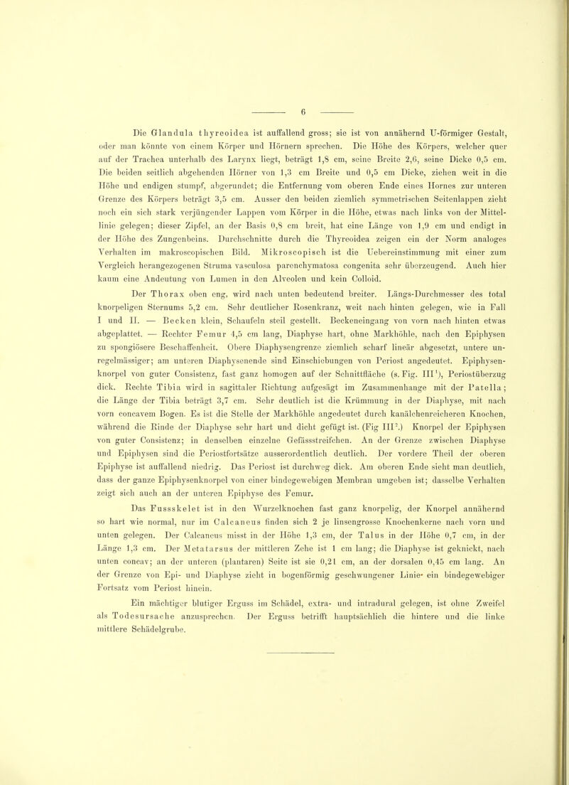 Die Glandula thyreoidea ist auffallend gross; sie ist von annähernd U-förmiger Gestalt, oder man könnte von einem Körper und Hörnern sprechen. Die Höhe des Körpers, welcher quer auf der Trachea unterhalb des Larynx liegt, beträgt 1,8 cm, seine Breite 2,6, seine Dicke 0,5 cm. Die beiden seitlich abgehenden Horner von 1,3 cm Breite und 0,5 cm Dicke, ziehen weit in die Höhe und endigen stumpf, abgerundet; die Entfernung vom oberen Ende eines Hornes zur unteren Grenze des Körpers beträgt 3,5 cm. Ausser den beiden ziemlich symmetrischen Seitenlappen zieht noch ein sich stark verjüngender Lappen vom Körper in die Höhe, etwas nach links von der Mittel- linie gelegen; dieser Zipfel, an der Basis 0,8 cm breit, hat eine Länge von 1,9 cm und endigt in der Höhe des Zungenbeins. Durchschnitte durch die Thyreoidea zeigen ein der Norm analoges Verhalten im makroscopischen Bild. Mikroscopisch ist die Uebereinstimmung mit einer zum Vergleich herangezogenen Struma vasculosa parenehymatosa congenita sehr überzeugend. Auch hier kaum eine Andeutung von Lumen in den Alveolen und kein Colloid. Der Thorax oben eng, wird nach unten bedeutend breiter. Längs-Durchmesser des total knorpeligen Sternums 5,2 cm. Sehr deutlicher Kosenkranz, weit nach hinten gelegen, wie in Fall I und II. — Becken klein, Schaufeln steil gestellt. Beckeneingang von vorn nach hinten etwas abgeplattet. — Rechter Femur 4,5 cm lang, Diaphyse hart, ohne Markhöhle, nach den Epiphysen zu spongiösere Beschaffenheit. Obere Diaphysengrenze ziemlich scharf lineär abgesetzt, untere un- regelmässiger; am unteren Diaphysenende sind Einschiebungen von Periost angedeutet. Epiphysen- knorpel von guter Consistenz, fast ganz homogen auf der Schnittfläche (s. Fig. IIIl), Periostüberzug dick. Rechte Tibia wird in sagittaler Richtung aufgesägt im Zusammenhange mit der Patella; die Länge der Tibia beträgt 3,7 cm. Sehr deutlich ist die Krümmung in der Diaphyse, mit nach vorn coneavem Bogen. Es ist die Stelle der Markhöhle angedeutet durch kanälchenreicheren Knochen, während die Rinde der Diaphyse sehr hart und dicht gefügt ist. (Fig IIP.) Knorpel der Epiphysen von guter Consistenz; in denselben einzelne Gefässstreifchen. An der Grenze zwischen Diaphyse und Epiphysen sind die Periostfortsätze ausserordentlich deutlich. Der vordere Theil der oberen Epiphyse ist auffallend niedrig. Das Periost ist durchweg dick. Am oberen Ende sieht man deutlich, dass der ganze Epiphysenknorpel von einer bindegewebigen Membran umgeben ist; dasselbe Verhalten zeigt sich auch an der unteren Epiphyse des Femur. Das Fussskelet ist in den Wurzelknochen fast ganz knorpelig, der Knorpel annähernd so hart wie normal, nur im Calcaneus finden sich 2 je linsengrosse Knochenkerne nach vorn und unten gelegen. Der Calcaneus misst in der Höhe 1,3 cm, der Talus in der Höhe 0,7 cm, in der Länge 1,3 cm. Der Metatarsus der mittleren Zehe ist 1 cm lang; die Diaphyse ist goknickt, nach unten concav; an der unteren (plantaren) Seite ist sie 0,21 cm, an der dorsalen 0,45 cm lang. An der Grenze von Epi- und Diaphyse zieht in bogenförmig geschwungener Linie* ein bindegewebiger Fortsatz vom Periost hinein. Ein mächtiger blutiger Erguss im Schädel, extra- und intradural gelegen, ist ohne Zweifel als Todesursache anzusprechen. Der Erguss betrifft hauptsächlich die hintere und die linke mittlere Schädelgrube.