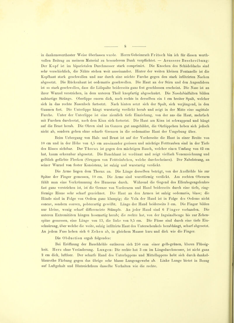 in dankenswertliester Weise überlassen wurde. Herrn Geheimrath Fr itsch bin ich für diesen werth- vollen Beitrag zu meinem Material zu besonderem Dank verpflichtet. — Aeussere Beschreibung: Der Kopf ist im biparietalen Durchmesser stark comprimirt. Die Knochen des Schädeldachs sind sehr verschieblich, die Nähte stehen weit auseinander. Hinter der weiten kleinen Fontanelle ist die Kopfhaut stark geschwollen und nur durch eine seichte Furche gegen den stark infiltrirten Nacken abgesetzt. Die Rückenhaut ist oedematös geschwollen. Die Haut an der Stirn und den Augenlidern ist so stark geschwollen, dass die Lidspalte beiderseits ganz fest geschlossen erscheint. Die Nase ist an ihrer Wurzel verstrichen, in dem unteren Theil knopfartig abgeschnürt. Die Nasolabialfalten bilden nahtartige Stränge. Oberlippe enorm dick, nach rechts in derselben ein 1 cm breiter Spalt, welcher sich in das rechte Nasenloch fortsetzt. Nach hinten setzt sich der Spalt, sich verjüngend, in den Gaumen fort. Die Unterlippe hängt wurstartig verdickt herab und zeigt in der Mitte eine sagittale Furche. Unter der Unterlippe ist eine ziemlich tiefe Einziehung, von der aus die Haut, mehrfach mit Furchen durchsetzt, nach dem Kinn sich fortsetzt. Die Haut am Kinn ist schwappend und hängt auf die Brust herab. Die Ohren sind im Ganzen gut ausgebildet, die Ohrläppchen heben sich jedoch nicht ab, sondern gehen ohne scharfe Grenzen in die oedematöse Haut der Umgebung über. Beim Uebergang von Hals und Brust ist auf der Vorderseite die Haut in einer Breite von 10 cm und in der Höhe von 4,5 cm auseinander gerissen und mächtige Fetttrauben sind in der Tiefe des Bisses sichtbar. Der Thorax ist gegen den mächtigen Bauch, welcher einen Umfang von 42 cm hat, kaum erkennbar abgesetzt. Die Bauchhaut ist verdünnt und zeigt vielfach Venenzeichnung und gelblich gefärbte Flecken (Gruppen von Fettträubchen, welche durchscheinen). Der Nabelstrang, an seiner Wurzel von fester Konsistenz, ist sulzig und wurstartig verdickt. Die Arme liegen dem Thorax an. Die Länge derselben beträgt, von der Axelhöhle bis zur Spitze der Finger gemessen, 10 cm. Die Arme sind wurstförmig verdickt. Am rechten Oberarm fühlt man eine Verkrümmung des Humerus durch. Während die Gegend des Ellenbogengelenkes fast ganz verstrichen ist, ist die Grenze von Vorderarm und Hand beiderseits durch eine tiefe, ring- förmige Rinne sehr scharf gezeichnet. Die Haut an den Armen ist sulzig oedematös, blass; die Hände sind in Folge von Oedem ganz klumpig; die Vola der Hand ist in Folge des Oedems nicht concav, sondern convex, polsterartig gewölbt. Länge der Hand beiderseits 3 cm. Die Finger bilden nur kleine, wenig scharf differencirte Stümpfe. An jeder Hand sind 6 Finger vorhanden. Die unteren Extremitäten hängen hosenartig herab; die rechte hat, von der Inguinalbeuge bis zur Zehen- spitze gemessen, eine Länge von 13, die linke von 9,5 cm. Die Füsse sind durch eine tiefe Ein- schnürung, über welche die weite, sulzig infiltrirte Haut des Unterschenkels herabhängt, scharf abgesetzt. An jedem Fuss heben sich 6 Zehen ab, in gleichem Maasse kurz und dick wie die Finger. Die Obduction ergab folgendes: Bei Eröffnung der Bauchhöhle entleeren sich 250 ccm einer gelb-grünen, klaren Flüssig- keit. Herz ohne Veränderung. Lungen: Die rechte hat 3 cm im Längsdurchmesser, ist nicht ganz 2 cm dick, luftleer. Der scharfe Rand des Unterlappens und Mittellappens hebt sich durch dunkel- blaurothe Färbung gegen das übrige sehr blasse Lungengewebe ab. Linke Lunge bietet in Bezug auf Luftgehalt und Blutreichthum dasselbe Verhalten wie die rechte.