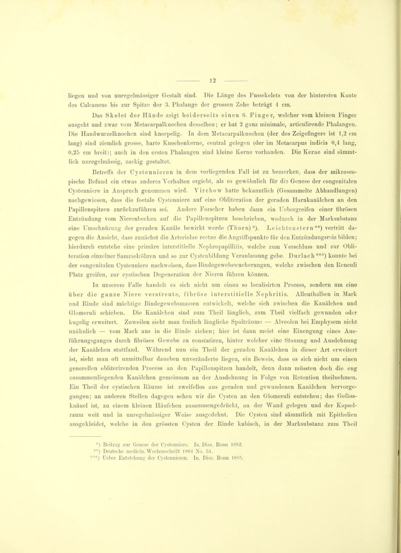 liegen und von unregelmässiger Gestalt sind. Die Länge des Fussskelets von der hintersten Kante des Calcaneus bis zur Spitze der 3. Phalange der grossen Zehe beträgt 4 cm. Das Skelet der Hände zeigt beiderseits einen 6. Pinger, welcher vom kleinen Finger ausgeht und zwar vom Metacarpalknochen desselben; er hat 2 ganz minimale, articulirende Phalangen. Die Handwurzelknochen sind knorpelig. In dem Metacarpalknochen (der des Zeigefingers ist 1,2 cm lang) sind ziemlich grosse, harte Knochenkerne, central gelegen (der im Metacarpus indicis 0,4 lang, 0,25 cm breit); auch in den ersten Phalangen sind kleine Kerne vorhanden. Die Kerne sind sämmt- lich unregelmässig, zackig gestaltet. Betreffs der Cystennieren in dem vorliegenden Fall ist zu bemerken, dass der mikrosco- pische Befund ein etwas anderes Verhalten ergiebt, als es gewöhnlich für die Genese der congenitalen Cystenniere in Anspruch genommen wird. Virchow hatte bekanntlich (Gesammelte Abhandlungen) nachgewiesen, dass die foetale Cystenniere auf eine Obliteration der geraden Harnkanälchen an den Papillenspitzen zurückzuführen sei. Andere Forscher haben dann ein Uebergreifen einer fibrösen Entzündung vom Nierenbecken auf die Papillenspitzen beschrieben, wodurch in der Marksubstanz eine Umschnürung der geraden Kanäle bewirkt werde (Thorn)*). Leichtenstern**) vertritt da- gegen die Ansicht, dass zunächst die Arteriolae rectae die Angriffspunkte für den Entzündungsreiz bilden; hierdurch entstehe eine primäre interstitielle Nephropapillitis, welche zum Verschluss und zur Obli- teration einzelner Sammelröhren und so zur Cystenbildung Veranlassung gebe. Durlach***) konnte bei der congenitalen Cystenniere nachweisen, dass Bindegewebswucherungen, welche zwischen den Reneuli Platz greifen, zur cystischen Degeneration der Nieren führen können. In unserem Falle handelt es sich nicht um einen so localisirten Process, sondern um eine über die ganze Niere verstreute, fibröse interstitielle Nephritis. Allenthalben in Mark und Rinde sind mächtige Bindegewebsmassen entwickelt, welche sich zwischen die Kanälchen und Glomeruli schieben. Die Kanälchen sind zum Theil länglich, zum Theil vielfach gewunden oder kugelig erweitert. Zuweilen sieht man freilich längliche Spalträume — Alveolen bei Emphysem nicht unähnlich — vom Mark aus in die Rinde ziehen; hier ist dann meist eine Einengung eines Aus- führungsganges durch fibröses Gewebe zu constatiren, hinter welcher eine Stauung und Ausdehnung der Kanälchen stattfand. Während nun ein Theil der geraden Kanälchen in dieser Art erweitert ist, sieht man oft unmittelbar daneben unveränderte liegen, ein Beweis, dass es sich nicht um einen generellen obliterirenden Process an den Papillenspitzen handelt, denn dann müssten doch die eng zusammenliegenden Kanälchen gemeinsam an der Ausdehnung in Folge von Retention theilnehmen. Ein Theil der cystischen Räume ist zweifellos aus geraden und gewundenen Kanälchen hervorge- gangen; an anderen Stellen dagegen sehen wir die Cysten an den Glomeruli entstehen; das Gefäss- knäuel ist, zu einem kleinen Häufchen zusammengedrückt, an der Wand gelegen und der Kapsel- raum weit und in unregelmässiger Weise ausgedehnt. Die Cysten sind sämmtlich mit Epithelien ausgekleidet, welche in den grössten Cysten der Rinde kubisch, in der Marksubstanz zum Theil *) Beitrag zur Genese der Cystenniere. In. Diss. Bonn 1882. **) Deutsche medicin. Wochenschrift 1884 No. 51. ***) lieber Entstehung der Cystennieren. In. Diss. Bonn 1885,